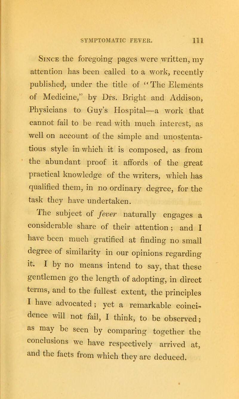 Since the foregoing pages were written, my attention has been called to a work, recently published, under the title of “The Elements of Medicine,” by Dls. Bright and Addison, Physicians to Guy’s Plospital—a work that cannot fail to be read with much interest, as well on account of the simple and unostenta- tious style in which it is composed, as from the abundant proof it affords of the great practical knowledge of the writers, which has qualified them, in no ordinary degree, for the task they have undertaken. The subject of fever naturally engages a considerable share of their attention ; and I have been much gratified at finding no small degiee of similarity in our opinions regarding it. I by no means intend to say, that these gentlemen go the length of adopting, in direct teims, and to the fullest extent, the principles I have advocated ; yet a remarkable coinci- dence will not fail, I think, to be observed; as may be seen by comparing together the conclusions we have respectively arrived at, and the facts from which they are deduced.