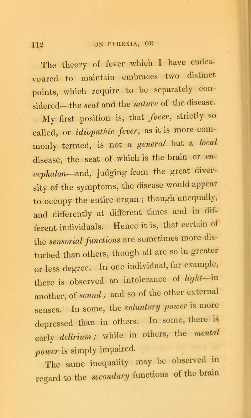 The theory of fever which I have endea- voured to maintain embraces two distinct points, which require to be separately con- sidered—the seat and the nature of the disease. My first position is, that fever, strictly so called, or idiopathic fever, as it is more com- monly termed, is not a general but a local disease, the seat of which is the brain or en- cephalon—and, judging from the gieat diver- sity of the symptoms, the disease would appear to occupy the entire organ ; though unequally, and differently at different times and in dif- ferent individuals. Hence it is, that ceitain ol the sensorial functions are sometimes more dis- turbed than others, though all are so in greater or less degree. In one individual, for example, there is observed an intolerance of light in another, of sound; and so of the other external senses. In some, the voluntary power is more depressed than in others. In some, there is early delirium; while in others, the mental po wer is simply impaiied. The same inequality may be observed in regard to the secondary functions of the brain