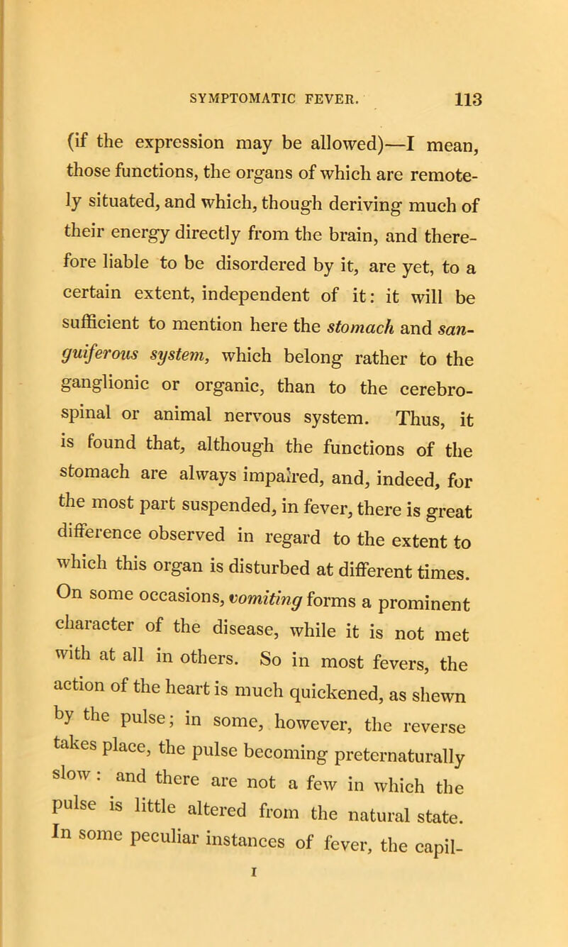 (if the expression may be allowed)—I mean, those functions, the organs of which are remote- ly situated, and which, though deriving much of their energy directly from the brain, and there- fore liable to be disordered by it, are yet, to a certain extent, independent of it: it will be sufficient to mention here the stomach and san- guiferous system, which belong rather to the ganglionic or organic, than to the cerebro- spinal or animal nervous system. Thus, it is found that, although the functions of the stomach are always impaired, and, indeed, for the most part suspended, in fever, there is great difference observed in regard to the extent to which this organ is disturbed at different times. On some occasions, vomiting forms a prominent character of the disease, while it is not met with at all in others. So in most fevers, the action of the heart is much quickened, as shewn by the pulse; in some, however, the reverse takes place, the pulse becoming preternaturally slow : and there are not a few in which the pulse is little altered from the natural state. In some peculiar instances of fever, the capil-