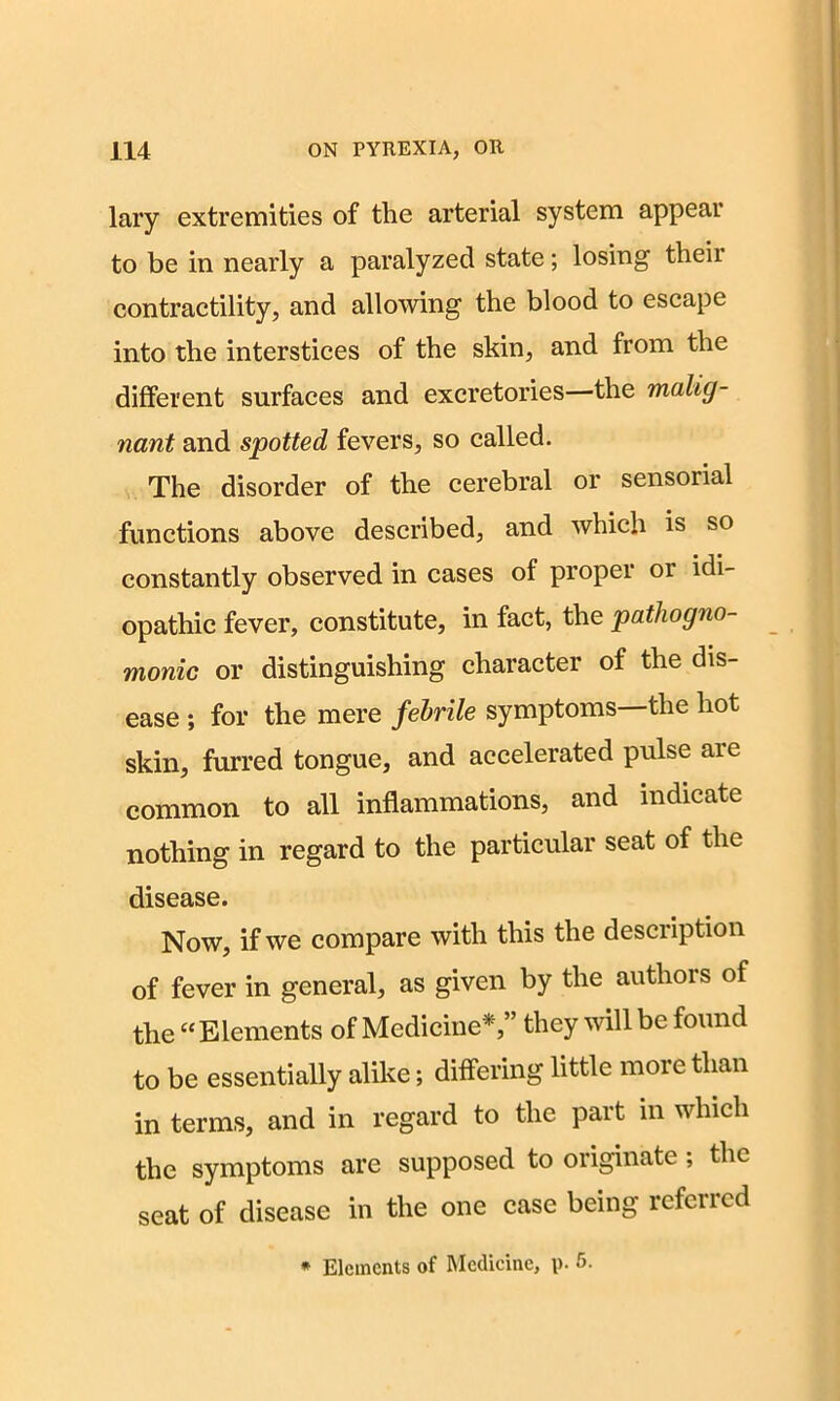 lary extremities of the arterial system appear to be in nearly a paralyzed state; losing their contractility, and allowing the blood to escape into the interstices of the skin, and from the different surfaces and excretories—the malig- nant and spotted fevers, so called. The disorder of the cerebral or sensorial functions above described, and which is so constantly observed in cases of proper 01 idi- opathic fever, constitute, in fact, the pathogno- monic or distinguishing character of the dis- ease ; for the mere febrile symptoms the hot skin, furred tongue, and accelerated pulse are common to all inflammations, and indicate nothing in regard to the particular seat of the disease. Now, if we compare with this the description of fever in general, as given by the authors of the “Elements of Medicine*,” they will be found to be essentially alike; differing little more than in terms, and in regard to the part in which the symptoms are supposed to originate; the seat of disease in the one case being referred * Elements of Medicine, p. 5.