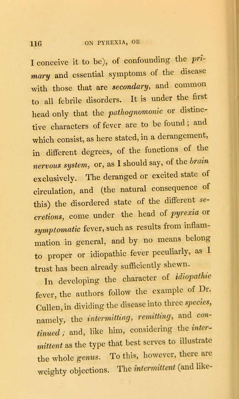 I conceive it to be), of confounding the pi i- mary and essential symptoms of the disease with those that are secondary, and common to all febrile disorders. It is under the first head only that the pathognomonic or distinc- tive characters of fever are to be found; and which consist, as here stated, in a derangement, in different degrees, of the functions of the nervous system, or, as I should say, of the brain exclusively. The deranged or excited state of circulation, and (the natural consequence of this) the disordered state of the different se- cretions, come under the head of pyrexia or symptomatic fever, such as results from inflam- mation in general, and by no means belong to proper or idiopathic fever peculiarly, as I trust has been already sufficiently shewn. In developing the character of idiopathic fever, the authors follow the example of Dr. Cullen, in dividing the disease into three species, namely, the intermitting, remitting, and con- tinued; and, like him, considering the inter- mittent as the type that best serves to illustrate the whole genus. To this, however, there are weighty objections. The intermittent (and like-