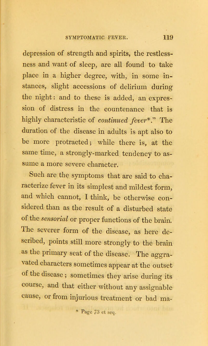 depression of strength and spirits, the restless- ness and want of sleep, are all found to take place in a higher degree, with, in some in- stances, slight accessions of delirium during the night: and to these is added, an expres- sion of distress in the countenance that is highly characteristic of continued feverThe duration of the disease in adults is apt also to be more protracted; while there is, at the same time, a strongly-marked tendency to as- sume a more severe character. Such are the symptoms that are said to cha- racterize fever in its simplest and mildest form, and which cannot, I think, be otherwise con- sidered than as the result of a disturbed state of the sensorial or proper functions of the brain. The severer form of the disease, as here de- scribed, points still more strongly to the brain as the primary seat of the disease. The aggra- vated characters sometimes appear at the outset of the disease ; sometimes they arise during its course, and that either without any assignable cause, or from injurious treatment or bad ma- * Page 73 et seq.