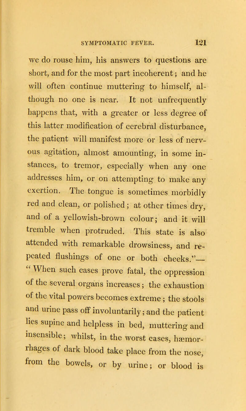 we do rouse him, his answers to questions are short, and for the most part incoherent; and he will often continue muttering to himself, al- though no one is near. It not unfrequently happens that, with a greater or less degree of this latter modification of cerebral disturbance, the patient will manifest more or less of nerv- ous agitation, almost amounting, in some in- stances, to tremor, especially when any one addresses him, or on attempting to make any exertion. The tongue is sometimes morbidly red and clean, or polished; at other times dry, and of a yellowish-brown colour; and it will tremble when protruded. This state is also attended with remarkable drowsiness, and re- peated flushings of one or both cheeks.”— When such cases prove fatal, the oppression of the several organs increases; the exhaustion of the vital powers becomes extreme; the stools and urine pass off involuntarily; and the patient lies supine and helpless in bed, muttering and insensible; whilst, in the worst cases, haemor- rhages of dark blood take place from the nose, fiom the bowels, or by urine; or blood is