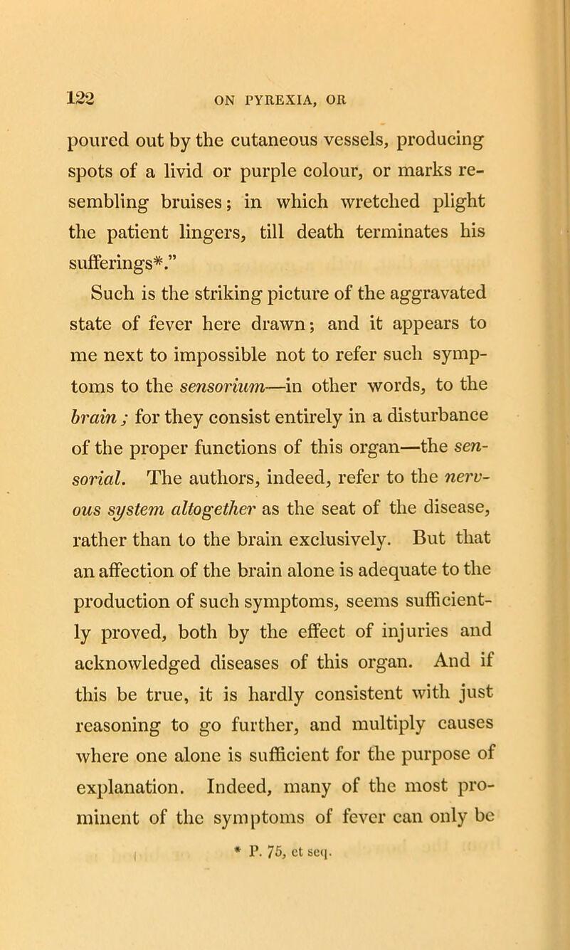 poured out by the cutaneous vessels, producing spots of a livid or purple colour, or marks re- sembling bruises; in which wretched plight the patient lingers, till death terminates his sufferings*.” Such is the striking picture of the aggravated state of fever here drawn; and it appears to me next to impossible not to refer such symp- toms to the sensorium—in other words, to the brain ; for they consist entirely in a disturbance of the proper functions of this organ—the sen- sorial. The authors, indeed, refer to the nerv- ous system altogether as the seat of the disease, rather than to the brain exclusively. But that an affection of the brain alone is adequate to the production of such symptoms, seems sufficient- ly proved, both by the effect of injuries and acknowledged diseases of this organ. And if this be true, it is hardly consistent with just reasoning to go further, and multiply causes where one alone is sufficient for the purpose of explanation. Indeed, many of the most pro- minent of the symptoms of fever can only be I * P. 75j et seq.