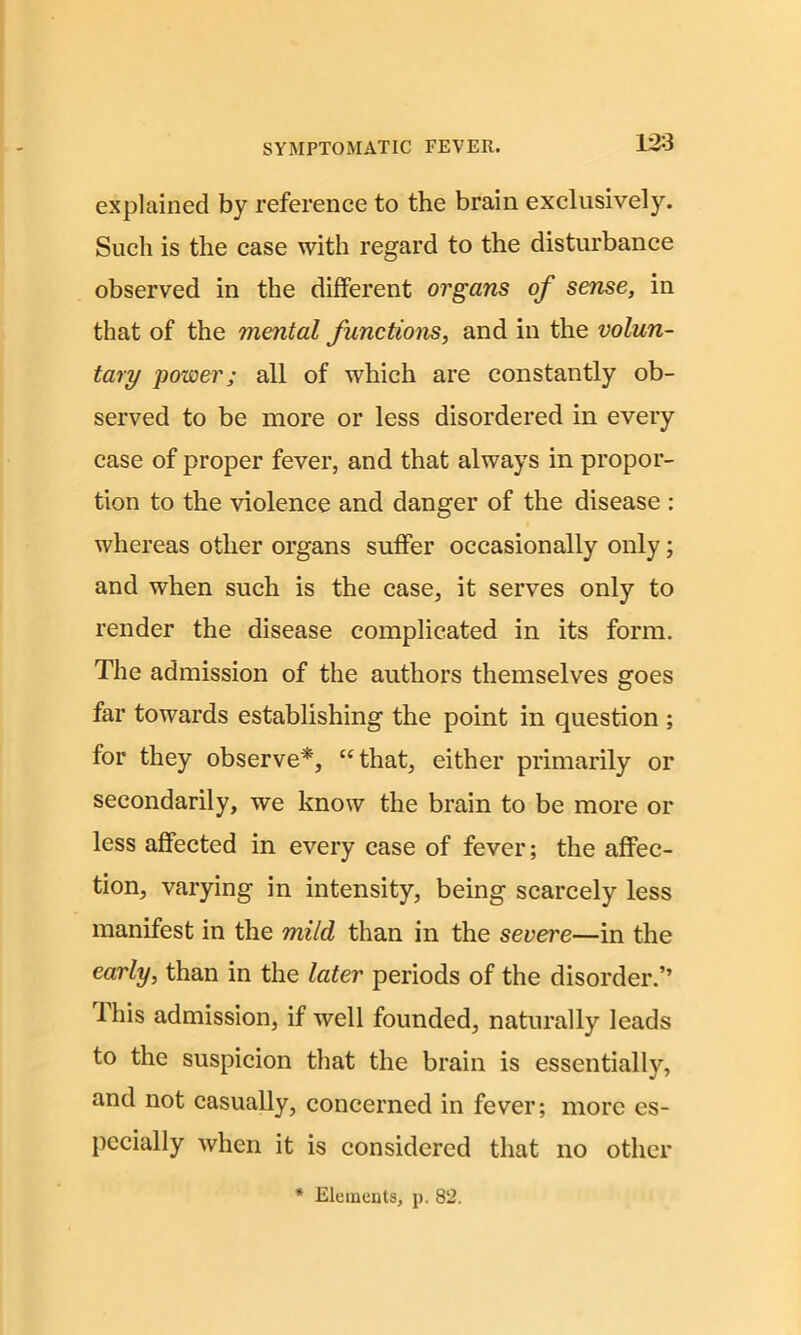 explained by reference to the brain exclusively. Such is the case with regard to the disturbance observed in the different organs of sense, in that of the mental functions, and in the volun- tary power; all of which are constantly ob- served to be more or less disordered in every case of proper fever, and that always in propor- tion to the violence and danger of the disease : whereas other organs suffer occasionally only; and when such is the case, it serves only to render the disease complicated in its form. The admission of the authors themselves goes far towards establishing the point in question ; for they observe*, “that, either primarily or secondarily, we know the brain to be more or less affected in every case of fever; the affec- tion, varying in intensity, being scarcely less manifest in the mild than in the severe—in the early, than in the later periods of the disorder.” lhis admission, if well founded, naturally leads to the suspicion that the brain is essentially, and not casually, concerned in fever; more es- pecially when it is considered that no other * Elements, p. 82.