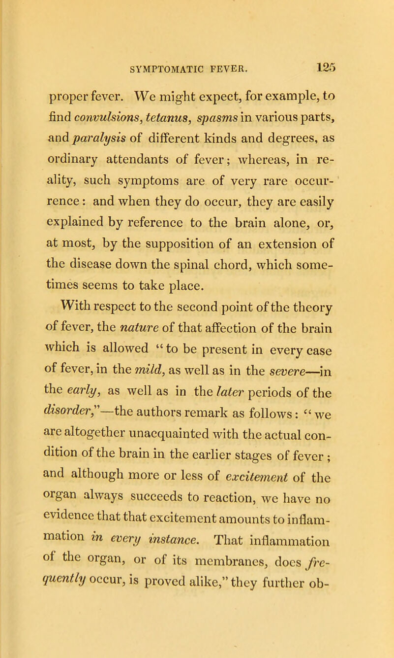 proper fever. We might expect, for example, to find convulsions, tetanus, spasms in various parts, and paralysis of different kinds and degrees, as ordinary attendants of fever; whereas, in re- ality, such symptoms are of very rare occur- rence : and when they do occur, they are easily explained by reference to the brain alone, or, at most, by the supposition of an extension of the disease down the spinal chord, which some- times seems to take place. With respect to the second point of the theory of fever, the nature of that affection of the brain which is allowed “to be present in every case of fever, in the mild, as well as in the severe—in the early, as well as in the later periods of the disorder, —the authors remark as follows: “ we are altogether unacquainted with the actual con- dition of the brain in the earlier stages of fever ; and although more or less of excitement of the oigan always succeeds to reaction, we have no evidence that that excitement amounts to inflam- mation in every instance. That inflammation of the organ, or of its membranes, docs fre- quently occur, is proved alike,” they further ob-