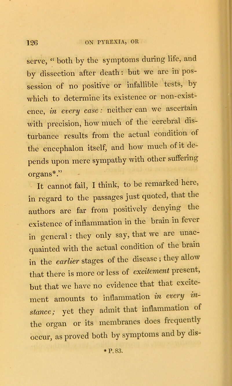 serve, <c both by the symptoms during life, and by dissection after death: but we are in pos- session of no positive or infallible tests, by which to determine its existence or non-exist- ence, in every case: neither can we asceitain with precision, how much of the cerebial dis- turbance results from the actual condition of the encephalon itself, and how much of it de- pends upon mere sympathy with other suffering organs*.” It cannot fail, I think, to be remarked here, in regard to the passages just quoted, that the authors are far from positively denying the existence of inflammation in the brain in fever in general: they only say, that we aic unac quainted with the actual condition of the brain in the earlier stages of the disease; they allow that there is more or less of excitement present, but that we have no evidence that that excite- ment amounts to inflammation in every in- stance; yet they admit that inflammation of the organ or its membranes does frequently occur, as proved both by symptoms and by dis-