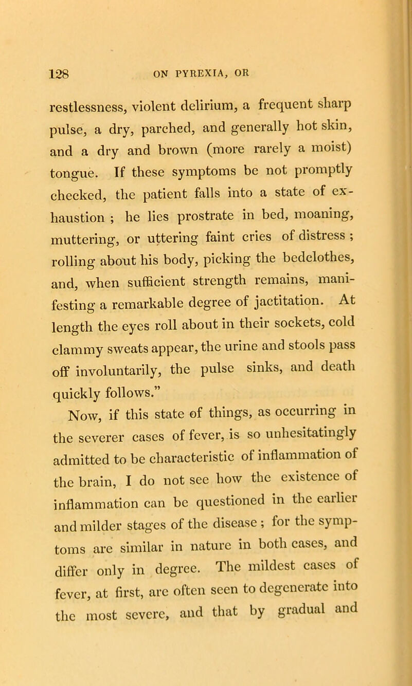 restlessness, violent delirium, a frequent sharp pulse, a dry, parched, and generally hot skin, and a dry and brown (more rarely a moist) tongue. If these symptoms be not promptly checked, the patient falls into a state of ex- haustion ; he lies prostrate in bed, moaning, muttering, or uttering faint cries of distress ; rolling about his body, picking the bedclothes, and, when sufficient strength remains, mani- festing a remarkable degree of jactitation. At length the eyes roll about in their sockets, cold clammy sweats appear, the urine and stools pass off involuntarily, the pulse sinks, and death quickly follows.” Now, if this state of things, as occurring in the severer cases of fever, is so unhesitatingly admitted to be characteristic of inflammation of the brain, I do not see how the existence of inflammation can be questioned in the earlier and milder stages of the disease ; for the symp- toms are similar in nature in both cases, and differ only in degree. The mildest cases of fever, at first, are often seen to degenerate into the most severe, and that by gradual and