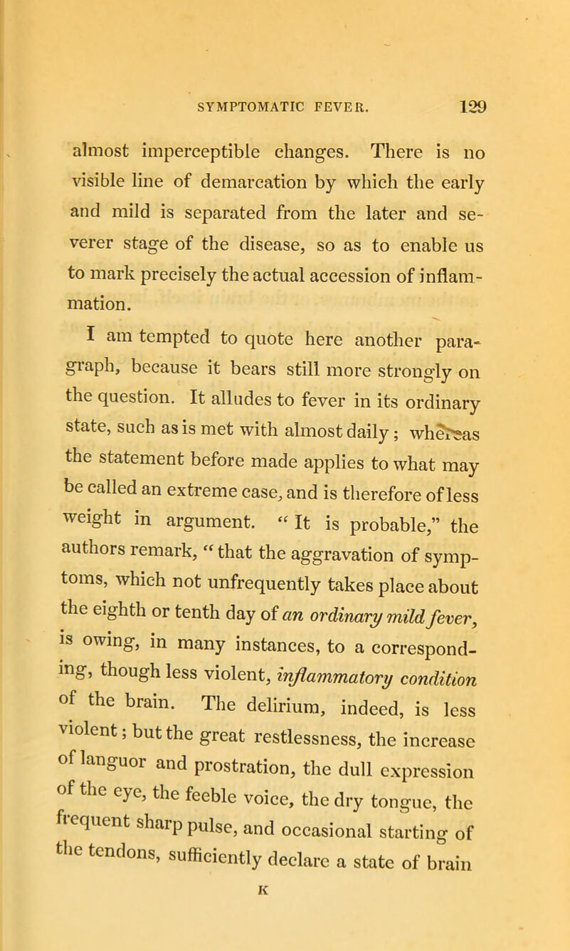 almost imperceptible changes. There is no visible line of demarcation by which the early and mild is separated from the later and se- verer stage of the disease, so as to enable us to mark precisely the actual accession of inflam- mation. . ■>*. I am tempted to quote here another para- graph, because it bears still more strongly on the question. It alludes to fever in its ordinary state, such as is met with almost daily; whereas the statement before made applies to what may be called an extreme case, and is therefore of less weight in argument. “ It is probable,” the authors remark, “ that the aggravation of symp- toms, which not unfrequently takes place about the eighth or tenth day of an ordinary mild fever, is owing, in many instances, to a correspond- ing, though less violent, inflammatory condition of the brain. The delirium, indeed, is less 'violent, but the great restlessness, the increase of languor and prostration, the dull expression of the eye, the feeble voice, the dry tongue, the pient shaip pulse, and occasional starting of the tendons, sufficiently declare a state of brain K