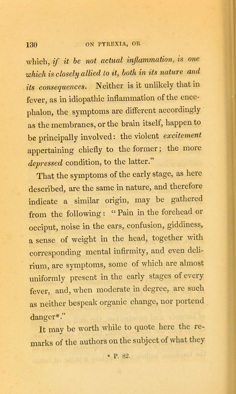 which, if it be not actual inflammation, is one which is closely allied to it, both in its nature and its consequences. Neither is it unlikely that in fever, as in idiopathic inflammation of the ence- phalon, the symptoms are different accordingly as the membranes, or the brain itself, happen to be principally involved: the violent excitement appertaining chiefly to the former; the more depressed condition, to the latter. That the symptoms of the early stage, as here described, are the same in nature, and theiefoie indicate a similar origin, may be gathered from the following: c‘Pain in the forehead 01 occiput, noise in the ears, confusion, giddiness, a sense of weight in the head, together with corresponding mental infirmity, and even deli- rium, are symptoms, some of which are almost uniformly present in the early stages of every fever, and, when moderate in degree, are such as neither bespeak organic change, nor portend danger*.” It may be worth while to quote here the re- marks of the authors on the subject of what they