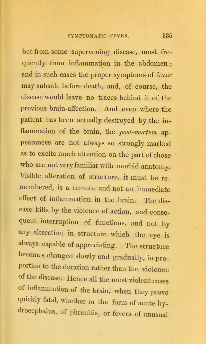 but from some supervening disease, most fre- quently from inflammation in the abdomen ; and in such cases the proper symptoms of fever may subside before death, and, of course, the disease would leave no traces behind it of the previous brain-affection. And even where the patient has been actually destroyed by the in- flammation of the brain, the post-mortem ap- pearances are not always so strongly marked as to excite much attention on the part of those who are not very familiar with morbid anatomy. Visible alteration of structure, it must be re- membered, is a remote and not an immediate effect of inflammation in the brain. The dis- ease kills by the violence of action, and conse- quent interruption of functions, and not by any alteration in structure which the eye is always capable of appreciating. The structure becomes changed slowly and gradually, in pro- portion to the duration rather than the violence of the disease. Hence all the most violent cases of inflammation of the brain, when they prove quickly fatal, whether in the form of acute hy- drocephalus, of phrenitis, or fevers of unusual