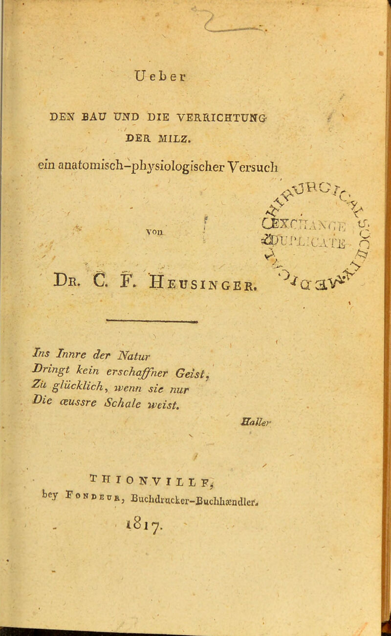 U e b e r DEN BAU UND DIE VERRICHTUNG- *. / ' DER MILZ. ein anatomisch-physiologischer Versuch A ff. Ai Von ■CHANGE 'ft sSp t'I ’L'OA l'j^ n %. ^ De. C. F. Heusingeb. '^aaV^ / > r _ i J/zj T/mre 7er Dringt kein er Schaffner Geist. ■Z7 glücklich, wenn sie nur Die ceussre Schale weist. Haller THIONVILLFj bey FoN1>I!n) Buchdracker-Buchhsendler'- ■ 481-7.