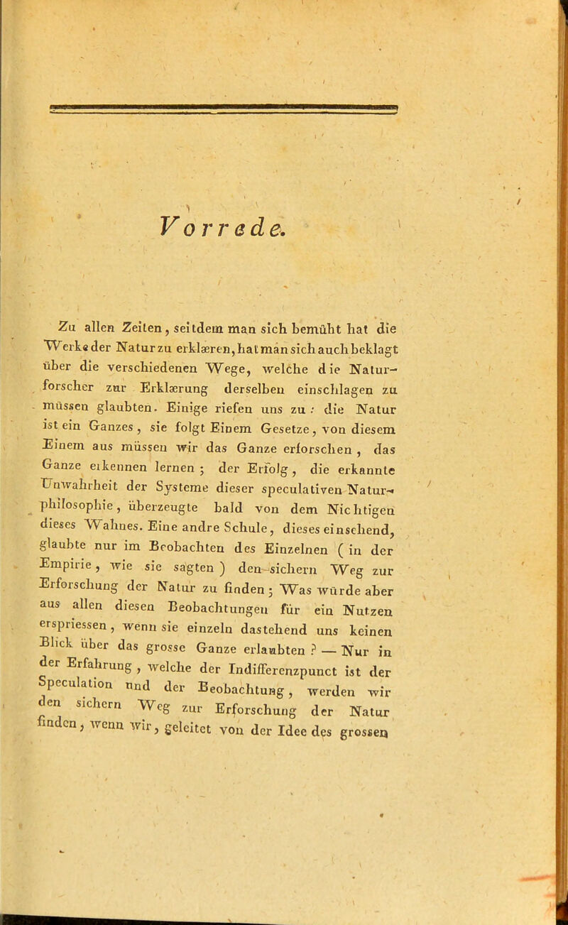 Vor red e. Za allen Zeilen, seitdem man sich bemüht hat die Werk« der Natur zu erklaeren, hat man sich auch beklagt über die verschiedenen Wege, welche die Natur- forscher zur Erklaerung derselben einschlagen zu müssen glaubten. Einige riefen uns zu.* die Natur ist ein Ganzes, sie folgt Einem Gesetze, von diesem Einern aus müssen wir das Ganze erforschen , das Ganze eikeimen lernen; der Erfolg, die erkannte Unwahrheit der Systeme dieser speculativen Natur-« Philosophie, überzeugte bald von dem Nichtigen dieses ~W ahnes. Eine andre Schule, dieses einscliend, glaubte nur im Beobachten des Einzelnen ( in der Empirie, wie sie sagten ) den-sichern Weg zur Erforschung der Natur zu finden; Was würde aber aus allen diesen Beobachtungen für ein Nutzen erspriessen, wenn sie einzeln dastehend uns keinen Blick über das grosse Ganze erlaubten ? — Nur in der Erfahrung , welche der Indifferenzpunct ist der Speculation nnd der Beobachtung, werden wir en sichern Weg zur Erforschung der Natur inden, wenn wir, geleitet von der Idee des grosse«