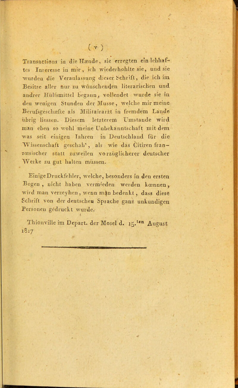 Transactions in dieHcende, sie erregten ein lebhaf- tes Interesse in mir, ich wiederhohlte sie, und sie wurden die Veranlassung dieser Schrift, die ich im Besitze aller nur zu wünschenden literarischen und andrer Hülfsmittel begann, vollendet wurde sie in den wenigen Stunden der Müsse , welche mir meine Berufsgescliaefte als Militairarzt in fremdem Lande übrig Hessen. Diesem letzterem LTmstande wird man eben so wohl meine Unbekanntschaft mit dem was seit einigen Tahren in Deutschland für die Wissenschaft geschah1, als wie das Citiren fran- zösischer statt zuweilen vorzüglicherer deutscher Werke zu gut hallen müssen. Einige Druckfehler, welche, besonders in den ersten Bogen, nicht haben vermieden werden koennen, wird man verzeyhen , wenn m^n bedenkt , dass diese Schrift von der deutschen Sprache ganz unkundigen Personen gedruckt wurde.’ i Thionville im Depart. der Mosel d. i5.Un August