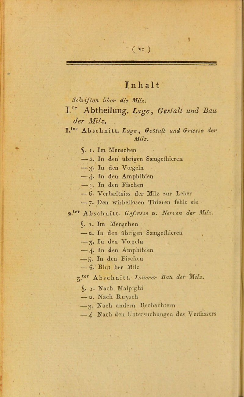 » ( VI ) Inhalt Schriften über die Milz. Ite Abtheilung. Lage, Gestalt und Bau der Milz. I.ter Abschnitt. Lage , Gestalt und Grause der Milz. i. Im Menschen — 2. In den übrigen Sseugethieren — 5. In den Vocgeln — 4- In den Amphibien — 5. In den Fischen — 6. Verhseltniss der Milz zur Leber — 7. Den wirbellosen Thieren fehlt sie 2.ter Abschnitt. Gefcesse u. Nerven der Milz. §. 1. Im Menschen -—2. In den übrigen Sseugethieren — 3. In den Voegeln — 4* IQ den Amphibien — 5. In den Fischen — 6. Blut ber Milz 3-tcr Abschnitt. Innerer Bati der M/7~. §. 1. Nach Malpighi — q. Nach lluysch — g. Nach andern Beobachtern — 4- ^acb den Untersuchungen des Verfassers