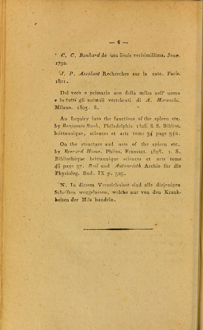 * C. C. Bonhard de usu lienis verisimillima. Jenas 1792. ' ; . . , ' .... • ,  ■ .7. P. Assolant Recherches sur la rate. Paris. 18,01. Del verb e primario u«o dclla milza nell’ uomo c in tntti gli animtli vertebrati di A. Moreschi. Milano. 1803. 8. x An Tnquirv into the functions of the spieen efe. by Benjamin Rush. Philadelphia 180S 8. S. Bibiint. brittannifjue, Sciences et arts tome 3^ page 3-{2. On the structure and uses of the spieen etc. by Everard Home. Phi'os. Pransact. 1808. 1. S. B'bliothecfue brittanniopie Sciences et arts tome 48 page 57- Rnil und Autenrieth Archio für die Physiolog. Bnd. IX p. 525. TST. Tn diesem Verzeichnisse sind alle diejenigen Schriften weggelassen1, welche nur von den Krank- heiten der Milz handeln.