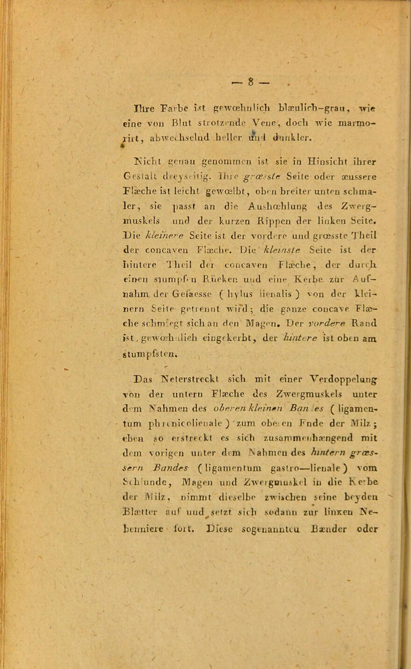 / — 8 — . Ihre Farbe ist gewoehnlich blamlirh-grau, wie eine von Blut strotzende Vene, doch wie marmo- ^iit, abwechselnd heller uu 1 dunkler. Nicht genau genommen ist sie in Hinsicht ihrer Gestalt dreiseitig, ihre grossste Seile oder scussere Flaeehe ist leicht gewcelbt, ob- n breiter unten schma- ler, sie passt an die Aushoehlung des Zwerg- muskels und der kurzen Rippen der linken Seite. Die kleinere Seite ist der vordere und greesste Theil der eoncaven Flaeehe. Die1 kleinste Seile ist der hintere Theil der eoncaven flaeehe, der durch einen stumpf* n Rücken und eine Keibe zur Auf— nahm der Gefaesse (hylus lienalis ) von der klei- nern Seite getrennt wird; die ganze coucavp Flas- che sehnr egt sich an den Mag>’n. Der vordere Rand ist, gewoeh ilieh eingfkerbt, der hintere ist oben am stumpfsten. r Das Neterstreckt sich mit einer Verdoppelung von der untern Flaeehe des Zwergmuskels unter d m Prahmen des oberen kleinen Ban es ( ligamcn- tum pbnnicolienale ) zum obe cn Fnde der Milz; eben so erstreckt es sich zusammenhängend mit dem vorigen unter dem Nahmen des hintern gracs- sern Bandes (ligamentum gastro—banale) vom Schunde, Magen und Zwergmuskel in die Ke’be der Milz, nimmt dieselbe zwischen seine beyden Blaetter auf uud^setzt sich sodann zur linsen Ne- benniere loit. Diese sogtuanutcu Bscnder oder /