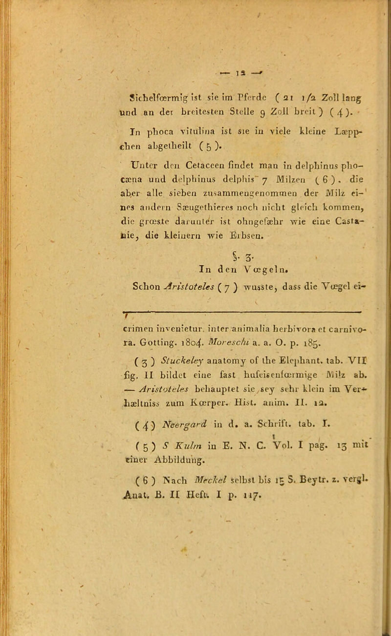 Sichelfosrmig ist sie im Tferdc (21 1/2 Zolllang Und an der breitesten Stelle 9 Zoll breit) ( 4). In phoca vitülina ist sie in viele kleine Läpp- chen abgetlieilt ( 5 ). Unter den Cetaccen findet man in delpliinus pho- esena und delphinus delphis 7 Milzen (. 6 ) . die ab,er alle sieben zusammeugenommen der Milz ei-1 ups andern Saeugethicres noch nicht gleich kommen, die grösste darunter ist ohngefsehr wie eine Casta- nie, die kleinern wie Eibsen. S- 3- In den Vcege 1 n. Schon Aristoteles ( 7 ) wusste, dass die Ytegel ei- 1 * crimen invenietur. inter animalia herbivora et Carnivo- ra. Gotting. 1804. Moresc/u a. a. O. p. 185. ( g ) Siuckeley anatomy of Lhe Elephant. tab. VII fig. II bildet eine fast hufeis eufoeimige Milz ab. — Aristoteles behauptet sie sey sehr klein im Ver* haeltniss zum Koerper. Hist. anim. II. 12. (4) Neergard in d. a. Schrift, tab. I. » ( 5 ) S Kulm in E. N. C. Vol. I pag. 13 n11* einer Abbildung. ( G ) Nach Mrckcl Selbst bis S. Beytr. z. vcrgl.