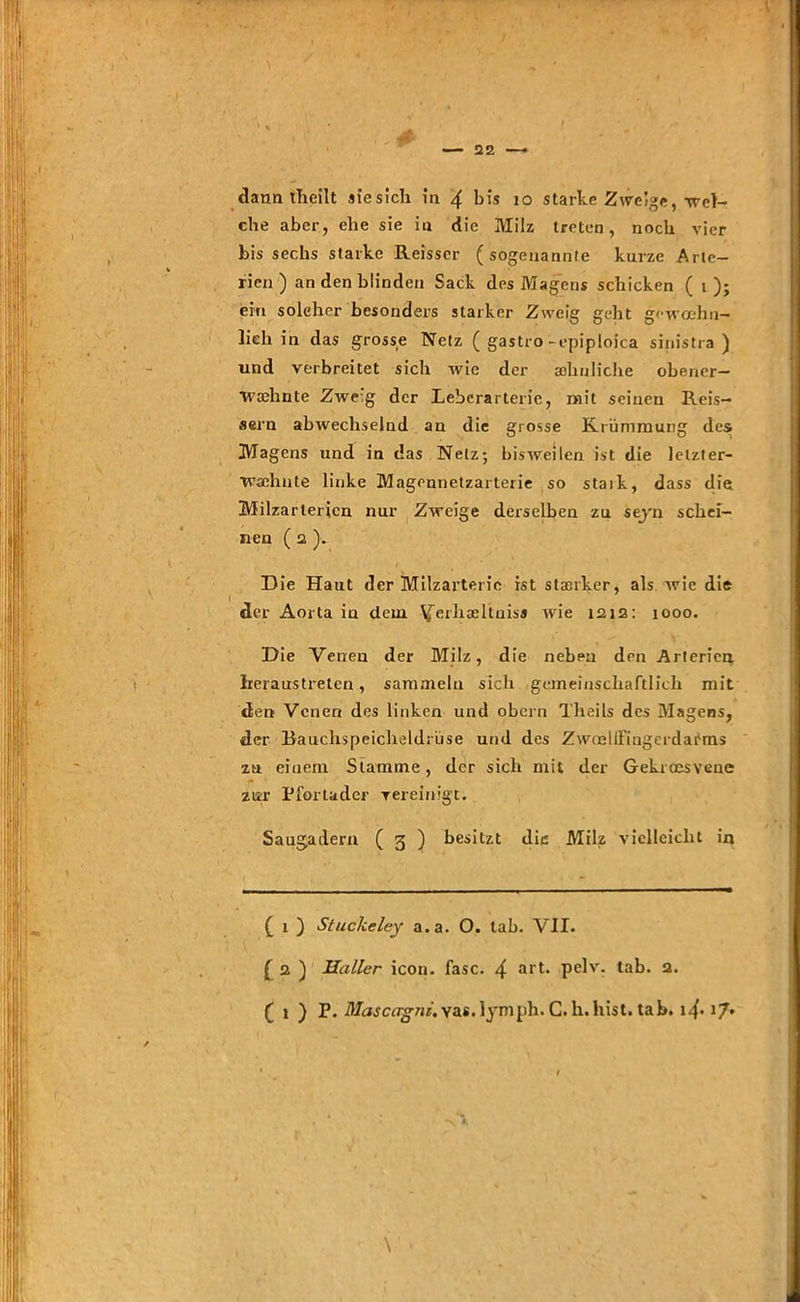 ' , . # — 22 — dann theilt siesich in 4 bis io starke Zweige, wel- che aber, ehe sie in die Milz treten, noch vier bis sechs starke Reisscr (sogenannte kurze Arte- rien) an den blinden Sack des Magens schicken ( i ); ein solcher besonders starker Zweig geht gewoehu- lich in das grosse Netz ( gastro-epiploica sinistra ) und verbreitet sich wie der sehnliche obener- Tvtehnte Zwe:g der Leberarterie, mit seinen Reis- aern abwechselnd an die grosse Krümmung des Magens und in das Netz; bisweilen ist die letzter- wähnte linke Magennetzarterie so staik, dass die Milzarterien nur Zweige derselben zu sejn schei- nen ( 2 ),. Die Haut der Milzarteric ist stanker, als wie die der Aorta iu dem. ^erhceltniss wie 1212: 1000. Die Venen der Milz, die neben den Arterien heraus treten, sammeln sich gemeinschaftlich mit den Venen des linken und obern Theils des Magens, der Bauchspeicheldrüse und des Zwoelll’iugerdai'ms za einem Stamme, der sich mit der Gekroesvene zur Pfortader vereinigt. Saugadern ( 3 ) besitzt die Milz vielleicht in ( 1 ) Stuckeley a.a. O. lab. VII. £ 2 ) Heiller icon. fase. 4 art* pdv- tab. 2. ( 1 ) P. dfrwcflg'ur.vas.lymph. G.h.liist. tab. 17»