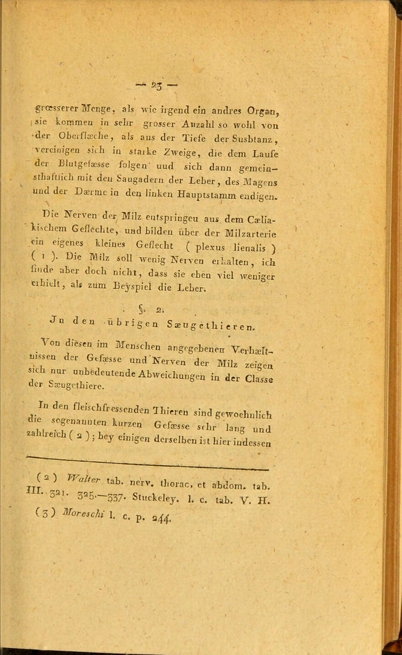 ( gi oesserer Menge, als wie irgend ein andres Organ, I sie kommen in sehr grosser Anzahl so wohl von •der Oberfläche, als aus der Tiefe der Susbtanz, vereinigen sich in starke Zweige, die dem Laufe der Blutgefaesse folgen' uud sich dann gemein- sthaftnch mit den Saugadern der Leber, des Magens und der Daerinc in den linken Hauptstamm endigen. Hie Nerven der Milz entspringet! aus dem Caelia- kischem Geflechte, und bilden über der Milzarterie ein eigenes kleines Geflecht ( plexus lienalis ) ( i )• Die Milz soll wenig Nerven «halten, ich imde aber doch nicht, dass sie eben viel weniger erhielt, als zum Eeyspiei die Leber. • Sv 2i Jn den übrigen S * tig e t Ir i e r e n. \ on diesen im Menschen angegebenen Verhielt, u.ssen der Gefesse und Nerven der Milz zeigen SKh nur unbedeutende Abweichungen in der Classe der baeugetbiere. Tn den fleischfressenden Tlrieren sind gewoehnlich d e so a n ^ Gefejse sfhr - und 1 Jeic ( a ) . bey einigen derselben ist hier indessen (2) Walter tab. nerv, thorac. et abdom. tab. 02i- 325 537. Stuckeley. 1. c. tab. V. H.