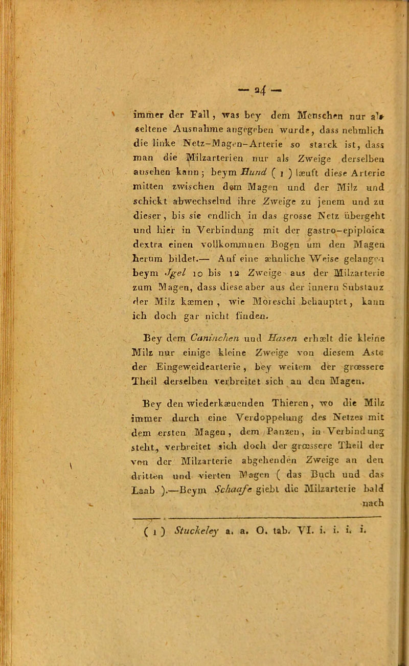 f — 2 4 — immer der Fall, was boy dem Menschen nur aV seltene Ausnahme angegeben wurde, dass nebmlich die linke Netz-Magen-Arterie so starck ist, dass man die Milzarterien nur als Zweige derselben ausehen kann; beym Hund ( j ) Iseuft diese Arterie mitten zwischen dom Magen und der Milz und schickt abwechselnd ihre Zweige zu jenem und zu dieser, bis sie endlich in das grosse Netz übergeht und hier in Verbindung mit der gastro-epiploica dextra einen vollkommnen Bogen um den Magen herum bildet.— Auf eine sehnliche Weise gelange-! beym Jgel 10 bis ia Zweige aus der Milzarterie zum Magen, dass diese aber aus der itinern Substanz der Milz ksemen , wie Möreschi behauptet, kann ich doch gar nicht finden. Bey dem Cuninchen und Hasen erhaelt die kleine Milz nur einige kleine Zweige von diesem Aste der Eingew;eideartene, bey weitem der groessere Theil derselben verbreitet sich au den Magen. Bey den wiederkaeuenden Thieren , wo die Milz immer durch eine Verdoppelung des Netzes mit dem ersten Magen, dem Panz.eu, in Verbindung steht, verbreitet sich doch der groessere Theil der von der Milzarlerie abgelienden Zweige an den dritten und vierten Magen ( das Buch und das Laab ).—Beym Schaafe giebl die Milzarteiie bald nach