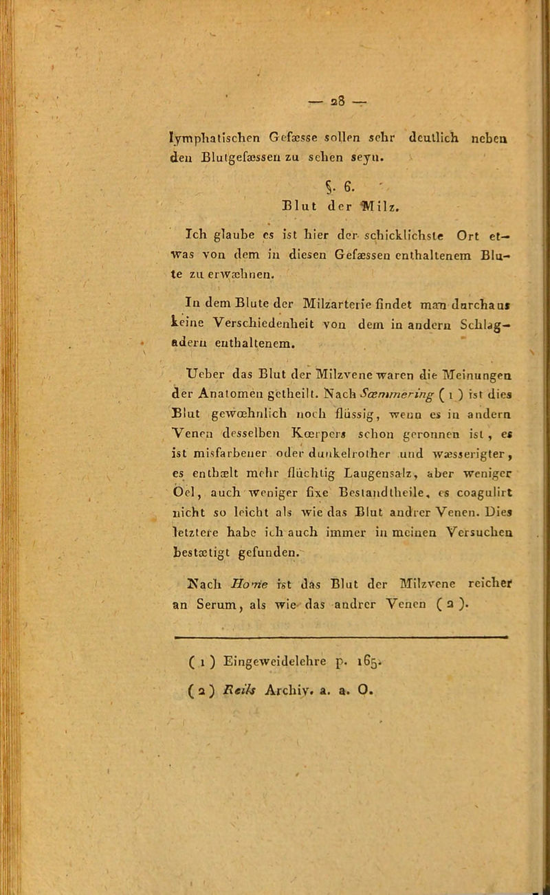 28 — lymphatischen Gcfxsse sollen sehr deutlich neben den Blutgefatssen zu sehen seyu. S* 6- ' Blut der 'Milz. Ich glaube cs ist hier der- schicklichste Ort et- was von dem in diesen Gemessen enthaltenem Blu- te zu erwachnen. In dem Blute der Milzarterie findet maai durchaus keine Verschiedenheit von dem in andern Schlag- adern enthaltenem. Ueber das Blut der Milzvene waren die Meinungen der Anatomen getheilt. Nach Scemmering ( i ) ist dies Blut gewoehnlich noch flüssig, wenn es in andern Venen desselben Kcerpers schon geronnen ist , es * ist mißfarbener oder duukelrother und wxsserigter, es enthielt mehr fluchtig Laugensalz, aber weniger Oel, auch weniger fixe Bestandtheile, cs coagulirt nicht so leicht als wie das Blut andrer Venen. Dies letztere habe ich auch immer in meinen Versuchen bestätigt gefunden. Nach Home ist das Blut der Milzvene reicher an Serum, als wie das andrer Venen (2). ( 1 ) Eingeweidelehre p. 1654