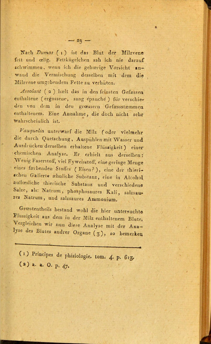 fett und oeiig. Fettkügelchen sah ich nie darauf schwimmen, wenn ich die gehoerige Vorsicht tn- wand die Vermischung desselben mit dem die Milzvene umgebendem Fette zu verhüten. Assolant ( 2 ) breit das in den feinsten Gefasssen enthaltene (ergossene, sang epaache ) für verschie- den von (lfm in den groessern Gefaessstaemmen enthaltenem. Eine Annahme, die doch nicht sehr ■Wahrscheinlich ist. Vauquclin unterwarf die Milz (oder vielmehr die durch Quetschung, Auspühlen mit Wasser und Ausdi ücken derselben erhaltene Flüssigkeit) einer chemischen Analyse. Er erhielt aus derselben: V enig Faserstoff, viel Eyweisstoff, eine geringe Menge eines frerbenden Stoffes (Eisen?), eine der thieri- echeu Gallerte sehnliche Substanz, eine in Alcohol aufloesliche thierische Substanz und verschiedene Salze, als: Natrum, phosphosaures Kali, salzsau- res Natrum, und salzsaures Ammonium. Grcnstentheils bestand wohl die hier untersucht© Flüssigkeit aus dem in der Milz enthaltenem Blute, Vergleichen wir nun diese Analyse mit der Ana- lyse des Blutes andrer Organe (3), so bemerken C i ) Pnncipes de phisiologie. iom. 4. p. 613. (a) a. a. 0. p. 47,