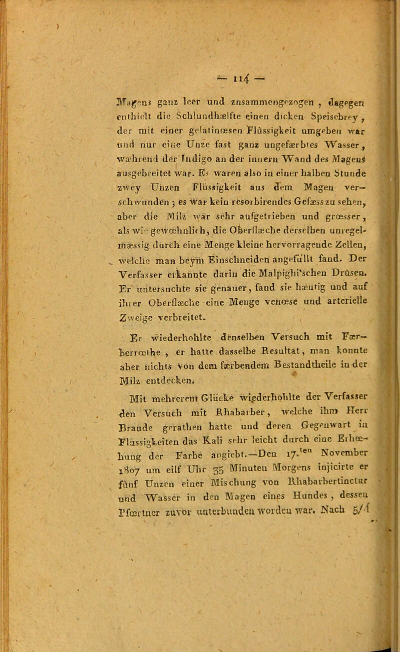 Magen* ganz leer und znsammengczngen , dagegen enthielt die Schlundhselfte einen dicken Speiscbrey , der mit einer geiatincesen Flüssigkeit umgeben war und nur eine Unze fast ganz ungefaerbies Wasser, wa-hrend der fndigo an der iunern Wand des MageuS ausgebreitct war. Es waren also in einer halben btunde zwey Unzen Flüssigkeit aus dem Magen ver- schwunden ; es War kein resorbirendes Gefaesszu sehen, aber die Milz tyar sehr aufgetrieben und groesser, als wie geWcehrilich, die Oberflceche derselben uuregel- maessig durch eine Menge kleine hervorragende Zellen, welche man beym Einschneiden angefüllt fand. Der Verfasser erkannte darin die Malpiglii'schen Drüsen. Er untersuchte sie genauer, fand sie hacutig und auf ihier überfiaeche eine Menge venoese und arterielle Zweige verbreitet. Er wiederholt!te denselben Versuch mit Faer— berrcethe , er hatte dasselbe Resultat, man konnte aber nichts Von dem fscrbendem Bestandteile in der 4^ Milz entdecken. Mit mehrerem Glücke wiederholte der Verfasser den Versuch mit Rhabarber, welche ihm Herr Brande geraten hatte und deren Gegenwart in Flüssigkeiten das Kali sehr leicht durch eine Eihoe- lmng der Farbe angiebt.—Den i7.,e11 November 1807 um eilf Uhr 35 Minuten Morgens injicirte er fünf Unzen einer Mischung von Rhabarherlinclur und Wasser in den Magen eines Hundes , dessen Ffmi tixcr zuvor unterbunden worden war. Nach 5/i