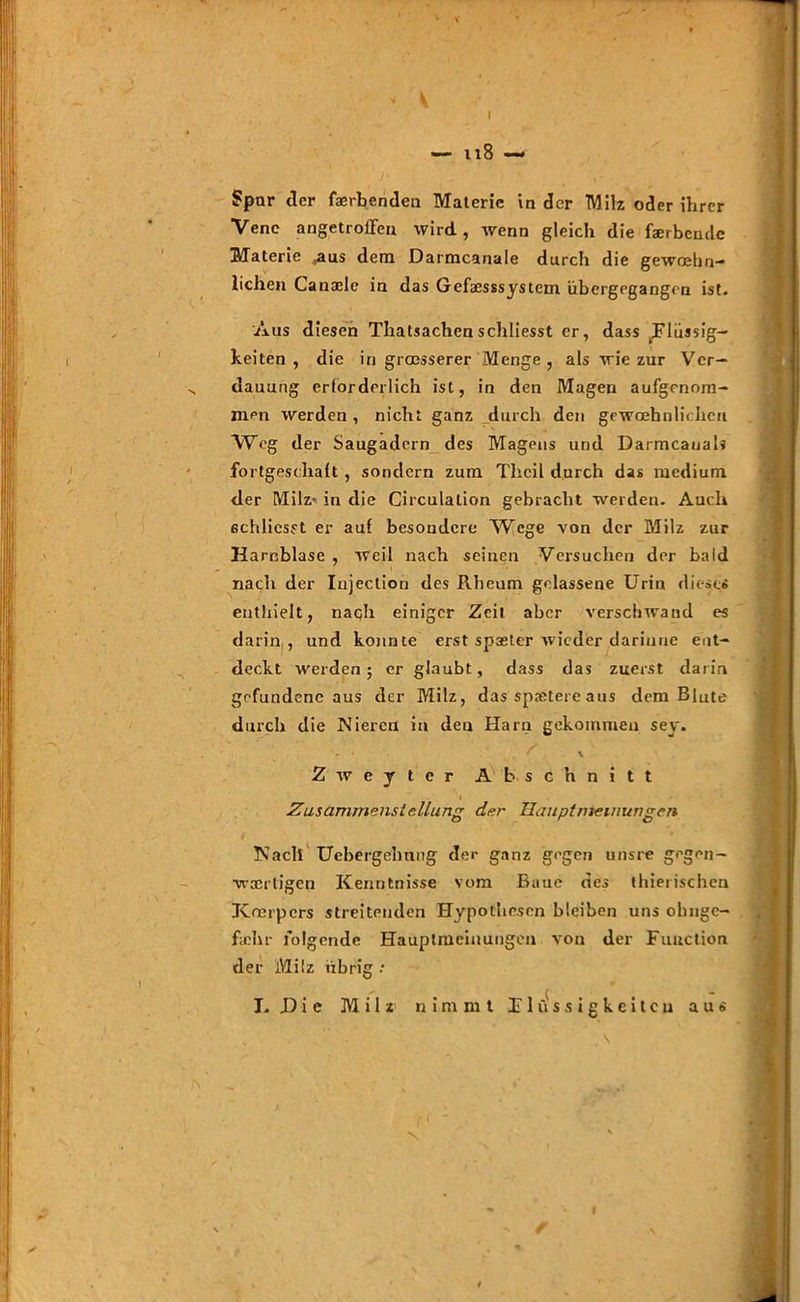 I - n8 — Spar der faerbenden Materie Inder Milz oder ihrer Vene angetrolTen wird, wenn gleich die färbende Materie aus dem Darmcanale durch die gewöhn- lichen Canaele in das Gefaesssystem iibergegangen ist. Aus diesen Thatsachen schliesst er, dass Flüssig- keiten , die in grösserer Menge, als wie zur Ver- dauung erforderlich ist, in den Magen aufgenom- men werden, nicht ganz durch den gewöhnlichen Weg der Saugadern des Magens und Darmcauals fortgeschait , sondern zum Thcil durch das medium der Milz- in die Circulalion gebracht weiden. Auch ßchlicsst er auf besondere Wege von der Milz zur Harnblase , weil nach seinen Versuchen der bald nach der Injection des Rheum gelassene Urin dieses enthielt, naqh einiger Zeit aber verschwand es darin , und konnte erst spseter wieder dariuue ent- deckt werden; er glaubt, dass das zuerst darin gefundene aus der Milz, das spätere aus dem Blute durch die Nieren in den Harn gekommen sey. V . ' \ Zweyter Abschnitt Zusammenstellung der Hauptmemungen Nach Uebergelmng der ganz gegen unsre gegen- wärtigen Kenntnisse vom Baue des thierischen Körpers streitenden Hypothesen bleiben uns ohnge- fichr folgende Hauptmeinungen von der Function der Milz Übrig • I. D i c Milz nimmt Flüssigkeiten aus N