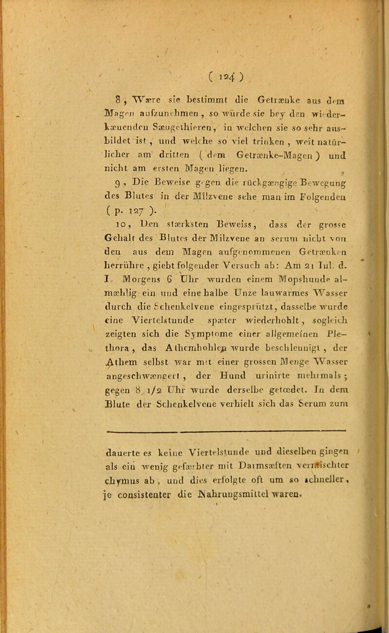 / ( »*f ) 8 , Waue sie bestimmt die Getraenke aus d<m Magen aufzunehmen, so würde sie bey den wf der- kaeuenden Sacugrlhieren, in welchen sie sosehr aus- bildet ist, und welche so viel trinken, weit natür- licher am dritten (dem Gelraenke-Magen ) und nicht am ersten Magen liegen. 9, Die Beweise g'gen die rücfgaengige Bewegung des Blutes in der Milzvene sehe man im Folgenden ( P- 127 )• jo, Den staerksten Beweiss, dass der grosse Gehalt des Blutes der Milzvene an serum nicht \ou den aus dem Magen aufgenommenen Getraeukrn herrühre , giebt folgender Versuch ab: Am 2t Iul d. . \ I Morgens 6 Uhr wurden einem Mopshunde al- mashlig ein und eine halbe Unze lauwarmes Wasser durch die Schenkelvene eingespriitzt, dasselbe wurde eine Viertelstunde spacter wiederhohlt, sogleich zeigten sich die Symptome einer allgemeinen Ple- thora , das Alhcmhohleji wurde beschleunigt, der Athem selbst war m't einer grossen Menge Wasser angeschwaeneert , der Hund urinirte mehrmals ; gegen 8 1/2 Uhr wurde derselbe geloedet. In dem Blute der Schenkelvene verhielt sich das Serum zum dauerte es keine Viertelstunde und dieselben gingen als ein wenig gefaerbter mit Daimsaefton ven#ischter cbymus ab , und dies erfolgte oft um so schneller, je consisteuter die .Nahrungsmittel waren.