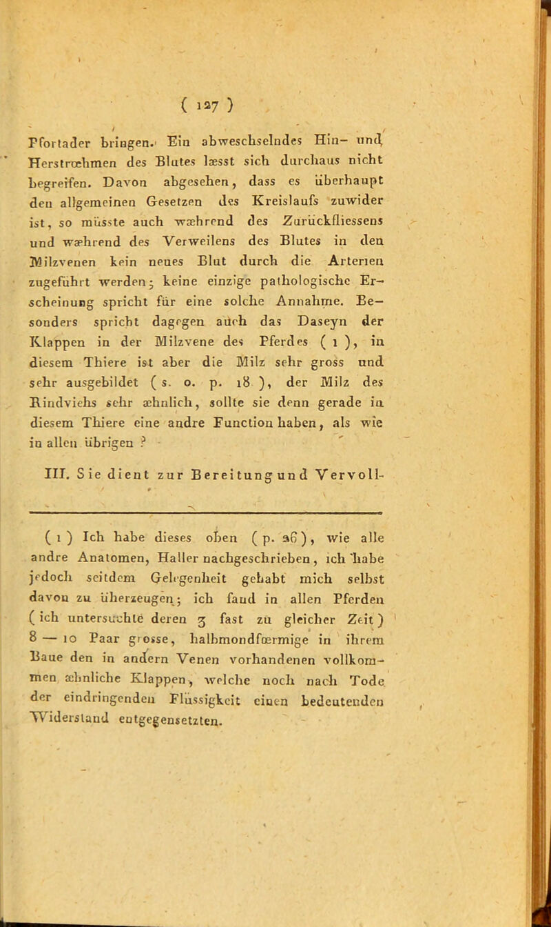 I t / Ffoi tader bringen.' Ein abweschselndes Hin- und Herstroehmen des Blutes laesst sieb durchaus nicht begreifen. Davon abgesehen, dass es überhaupt den allgemeinen Gesetzen des Kreislaufs zuwider ist, so müsste auch verehrend des Zurückfliessens und waehrend des Verweilens des Blutes in den Milzvenen kein neues Blut durch die Arterien zugeführt werden ■ keine einzige pathologische Er- scheinung spricht für eine solche Annahme. Be- sonders spricht dagegen auch das Daseyn der Klappen in der Milzvene des Pferdes ( 1 ), in diesem Thiere ist aber die Milz sehr gross und sehr ausgebildet ( s. o. p. 18 ), der Milz des Bindviehs sehr aehnlich, sollte sie denn gerade in diesem Thiere eine andre Function haben, als wie in allen übrigen ? III. Sie dient zur Bereitungund Vervoll- (i) Ich habe dieses oben ( p. an), wie alle andre Anatomen, Haller nachgeschrieben , ich'habe jedoch seitdem Gelegenheit gehabt mich selbst davon zu überzeugen; ich fand in allen Pferden (ich untersuchte deren 3 fast zu gleicher Zeit) 8 — 10 Paar grosse, lialbmondfoermige in ihrem Baue den in andern Venen vorhandenen vollkom- men ähnliche Klappen, welche noch nach Tode der eindringenden Flüssigkeit einen bedeutenden Widerstand entgegensetzten.