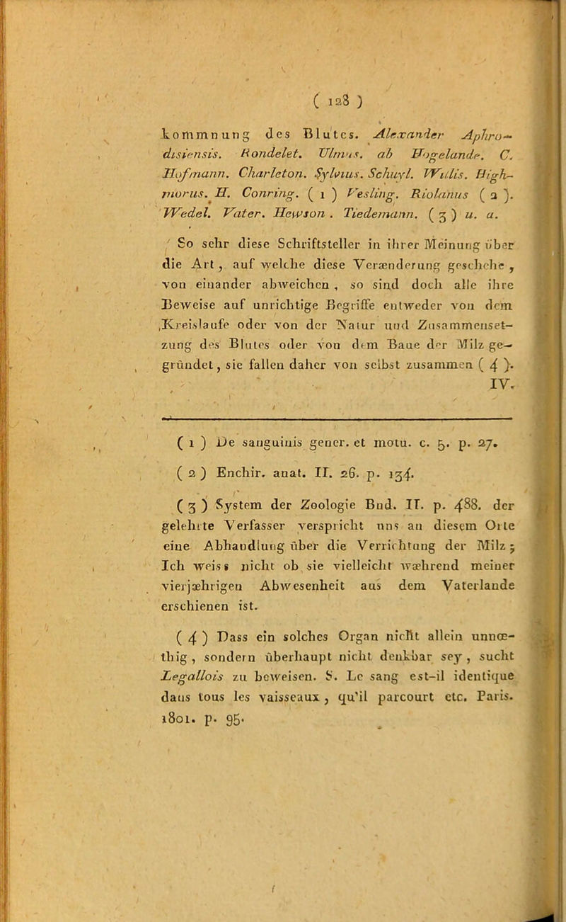 ( 123 ) komm« u 11g des Blutes. Alexander Aphro~ disiensis. Gondelet. Ulm u s. ab Uogelande. C. Hilf mann. Charleton. Sylvins. Schuyl. Willis, Uigh- rnorus. II. Conring. ( i ) Vesling. Riolanus ( a j. Wedel. Vater. Heivson . Tiedemann. ( 3 ) u. u. So sehr diese Schriftsteller in ihrer Meinung ober die Art , auf welche diese Veraenderung geschehe , von einander abweichcn , so sind doch alle ihre Beweise auf unrichtige Begriffe entweder von dem .Kreisläufe oder von der Natur und Zusammenset- zung des Blutes oder von chm Baue der Milz ge- gründet, sie fallen daher von selbst zusammen ( 4 }• IV. * . . I / ^ / ‘ , t . * - - ------- - ■ ( 1 ) JJe sanguinis gener. et motu. c. 5. p. 27. ( 2 ) Enchir. anat. II. 26. p. 13^. • , r ( 3 ) System der Zoologie Bud. IT. p. 438. der gelehrte Verfasser verspricht uns au diesem Oile eine Abhandlung über die Verrichtung der Milz; Ich weis* nicht ob sie vielleicht waehrend meiner vierjährigen Abwesenheit aus dem Vater lande erschienen ist. ( 4 ) Hass ein solches Organ nicht allein unnoe- tliig, sondern überhaupt nicht denkbar sey , sucht Legallois zu beweisen. S. Lc sang est-il identique daus tous les vaisseuux, qu’il parcourt ctc. Paris. 1801. p. 95.