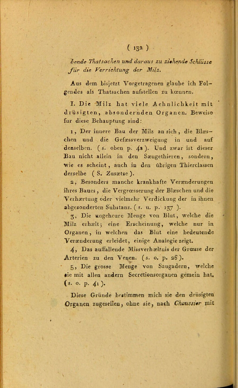 lende Thatsaclien und daraus zu ziehende Schlüsse J’ilr die Verrichtung der Milz. Aus dem bisjetzt Vorgetragenen glaube ich Fol- gendes als Thatsachen aufstcllen zu koennen, I. Die Milz hat viele Aehnlichkeit mit drüsigten, absondernden Organen. Beweis© für diese Behauptung sind: 1, Der iuuere Bau der Milz an sich , die Blaes— chen und die Gefaessverzweigung in und auf denselben. (s. oben p. 4® )• Und zwar ist dieser Bau nicht allein in den Saeugethiercn, sondern, wie cs scheint , auch in den übrigen Thierclassen derselbe ( S. Zusaetze). 2, Besonders manche krankhafte Veraenderungen ihres Baues, die Vergroesserung der Blaeschen und die Verhaertung oder vielmehr Verdickung der in ihnen abgesonderten Substanz. ( s. u. p. 137 ). 3, Die ungeheure Menge von Blut, welche die Milz erhaelt; eine Erscheinung, welche nur in Organen, in welchen das Blut eine bedeutende Veraenderung erleidet, einige Analogie zeigt. 4, Das auffallende Missverhaelfnis der Groesse der Arterien zu den Venen, (s. o. p. 26). *■ 5, Die grosse Menge von Saugadern, welche #ie mit allen andern Secretionsorganen gemein hat. (s. o. p. 41 ). Diese Gründe brstimmen mich sie den drüsigten Organen zugesellen, ohne sie, nach Chaussitr mit
