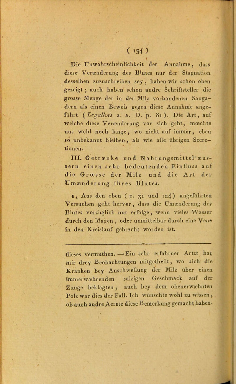 v D ie TTnwahrscheinlichkeit der Annahme, dass diese Versenderung des Blutes nur der Stagnation desselben zuzuschreiben sey, haben wir schon oben gezeigt ; auch haben schon andre Schriftsteller die grosse Menge der in der Milz vorhandenen Sauga- dern als einen Beweis gegen diese Annahme ange- führt (Lrgallois a. a. O. p. 81 ). Die Art, auf Welche diese Veränderung vor sich geht, moechte uns wohl noch lange, wo nicht auf immer, eben so unbekannt bleiben, als wie alle übrigen Secre- tionen. ... I III. Getränke und Nahrungsmittel seus- sern einen sehr bedeutenden Einfluss auf die Grroesse der Milz und die Art der Umänderung ihres Blutes. i, Aus den oben ( p. 31 und 124) angeführten Versuchen geht hervor, dass die EJmeenderung des Blutes vorzüglich nur erfolge, wenn vieles Wasser durch den Magen , oder unmittelbar durch eine Vene in den Kreislauf gebracht worden ist. dieses vermuthen. — Ein sehr erfahrner Artzt hat mir drey Beobachtungen mitgelheilt, wo sich die Kranken bey Anschwellung der Milz über einen inimerwaehrenden salzigen Geschmack auf der Zunge beklagten; auch bey dem obenerwadiuteu Bolz war dies der Fall. Ich wünschte wohl zu wissen , ob auch audre Aentc diese Bemerkung gemacht haben.