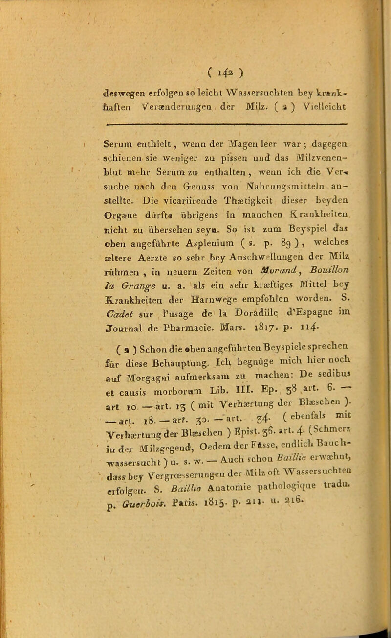 ( ) deswegen erfolgen so leicht Wassersüchten bey krank - haften Veränderungen der Milz. ( 2 ) Vielleicht Seruin enthielt, wenn der Magen leer war ; dagegen schienen sie weniger zn pissen und das Milzvenen- blut mehr Serum zu enthalten, wenn ich die Ver^ suche nach den Genuss von Nahrungsmitteln an- stellte. Die vicariirende Thoetigkeit dieser beyden Organe dürfta übrigens in manchen Krankheiten nicht zu übersehen seya. So ist zum Bey spiel das oben angeführte Asplenium ( s. p. 89 ) , welches altere Aerzte so sehr bey Anschwellungen der Milz rühmen , in neuern Zeiten von Morand,, Bouillon la Grange u. a. als ein sehr kräftiges Mittel bey Krankheiten der Harnwege empfohlen worden. S. Cadet sur l’usage de la Doradille d’Espague im Journal de Pharmacie. Mars. 1817. p. n4- ( 9 ) Schon die oben angeführten Beyspiele sprechen für diese Behauptung. Ich begnüge mich hier noch auf Morgagni aufmerksam zu machen: De sedibus et causis morborum Lib. III. Ep. 58 ait. 6. a,,t 10 _ art, 13 ( mit Verhaertung der Blaescben ). — art. tS.-arf. 30. -art. 34- ( ebenfals mit Verhaertung der Blaeschen ) Epist. 38. art. 4. (Schmerz in der Milzgegend, Oedem der Fftsse, endlich Bauch- wassersucht ) u. s. w. — Auch schon Baiüie erwxhut, dass bey Vergrößerungen der Milz oft Wassersüchten erfolge«. S. Bailho Anatomie patliologi(£ue tradu. p. Guerbois. Paus. 1ÖX5. p. au- u. 216. I