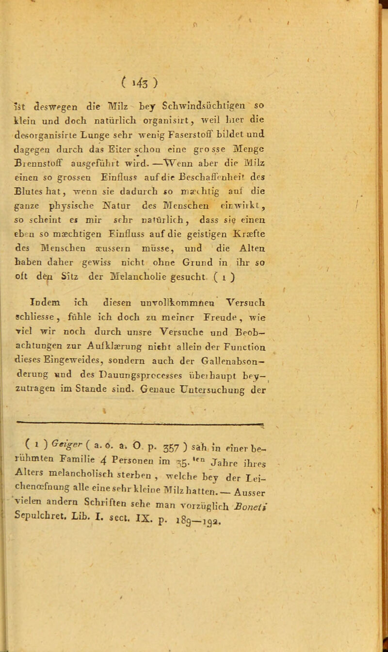 f< ( >43 ) 9 lit deswegen die TVTilz bey Schwindsüchtigen so klein und doch natürlich organisirt, weil hier die desotganisirte Lunge sehr wenig Faserstoff bildet und dagegen durch das Eiter schon eine grosse Menge Biennstoff ausgefühlt wird. —\Uenn aber die Milz einen so grossen Einfluss auf die Beschaffenheit des Blutes hat, wenn sie dadurch so msechtig auf die ganze physische Natur des Menschen einwiikt, so scheint es mir srhr natürlich, dass sie einen eb u so msechtigen Fiufluss auf die geistigen Kraefte des Menschen scussem müsse, und die Alten haben daher gewiss nicht ohne Grund in ihr so oft den Sitz der Melancholie gesucht ( x ) • / Indem ich diesen unvollkommneu Versuch schliesse , fühle ich doch zu meiner Freude, wie viel wir noch durch unsre Versuche und Beob- achtungen zur Aufklaerung nieht allein der Function dieses Eingeweides, sondern auch der Gallenabson- derung und des Dauungsprocesses übeihaupt bey— zutragen im Stande sind. Genaue Untersuchung der ( x ) Geiger ( a. o. a. O p. 357 ) sah in einer be- rühmten Familie 4 Personen im 35. ,rn Jahre ihres Alters melancholisch sterben , welche bey der Lei- chenöffnung alle eine sehr kleine Milz hatten.— Ausser vielen andern Schriften sehe man vorzüglich Bonelt Scpulchret. Lib. I. sect. IX. p. 189-,9a.