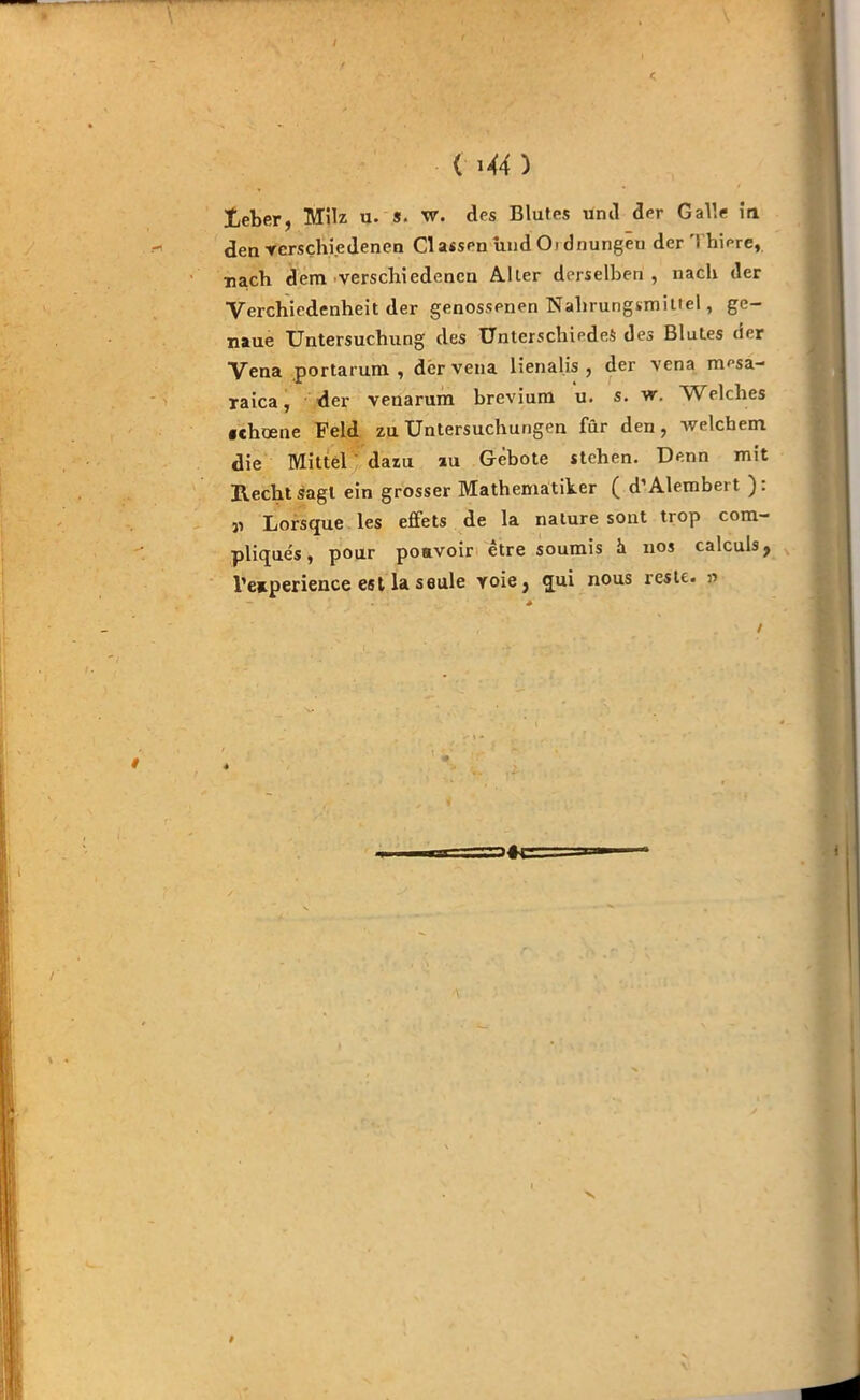 ( i*4 ) lieber, Milz u. s. w. des Blutes und der Galle in den verschiedenen Classen und 0> dnungeu der'! hiere, •nach dem verschiedenen Alter derselben , nach der Verchiedenheit der genossenen Nahrungsmittel, ge- naue Untersuchung des Unterschiedes des Blutes der Vena portarum , dervena lienal.is , der vena mesa- raica, der venarum brevium u. s. w. Welches «ehoene Feld zu Untersuchungen für den, welchem die Mittel dazu zu Gebote stehen. Denn mit Recht sagt ein grosser Mathematiker ( d’Alembert ): „ Lorsque les effets de la nature sont trop com- pliques, pour poavoir etre soumis h nos calculs, l’eaperience est la seule yoie, qui nous reste. » /