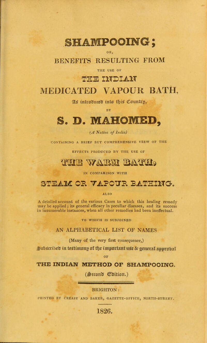 SHAMPOOING ; OR, BENEFITS RESULTING FROM THE USE OF THE I1TDXA1T MEDICATED VAPOUR BATH, SIS tutrnttucrtr inter fl)tS Cauntrn, BV S. D. MAHOMED, (A Native of India) CONTAINING A BRIEF BUT COMPREHENSIVE VIEW OF THE EFFECTS PRODUCED BY THE USE OF man waibu MM9 IN COMPARISON WITH STEAM OH TAFOTJR BATHING. ALSO A detailed account of the various Cases to which this healing remedy may be applied ; its general efficacy in peculiar diseases, and its success in innumerable instances, when all other remedies had been ineffectual. TO WHICH IS SUBJOINED AN ALPHABETICAL LIST OF NAMES (Many of the very first consequence,) %uh3cnbrtr tu testimony of tfjc important tt£fc & general approval or THE INDIAN METHOD OF SHAMPOOING, (Jr>ccontf (Sfcttton.) BRIGHTON : PRINTED BY CREASY AND BAKER, GAZETTE-OFFICE, NORTH-STREET. 1826