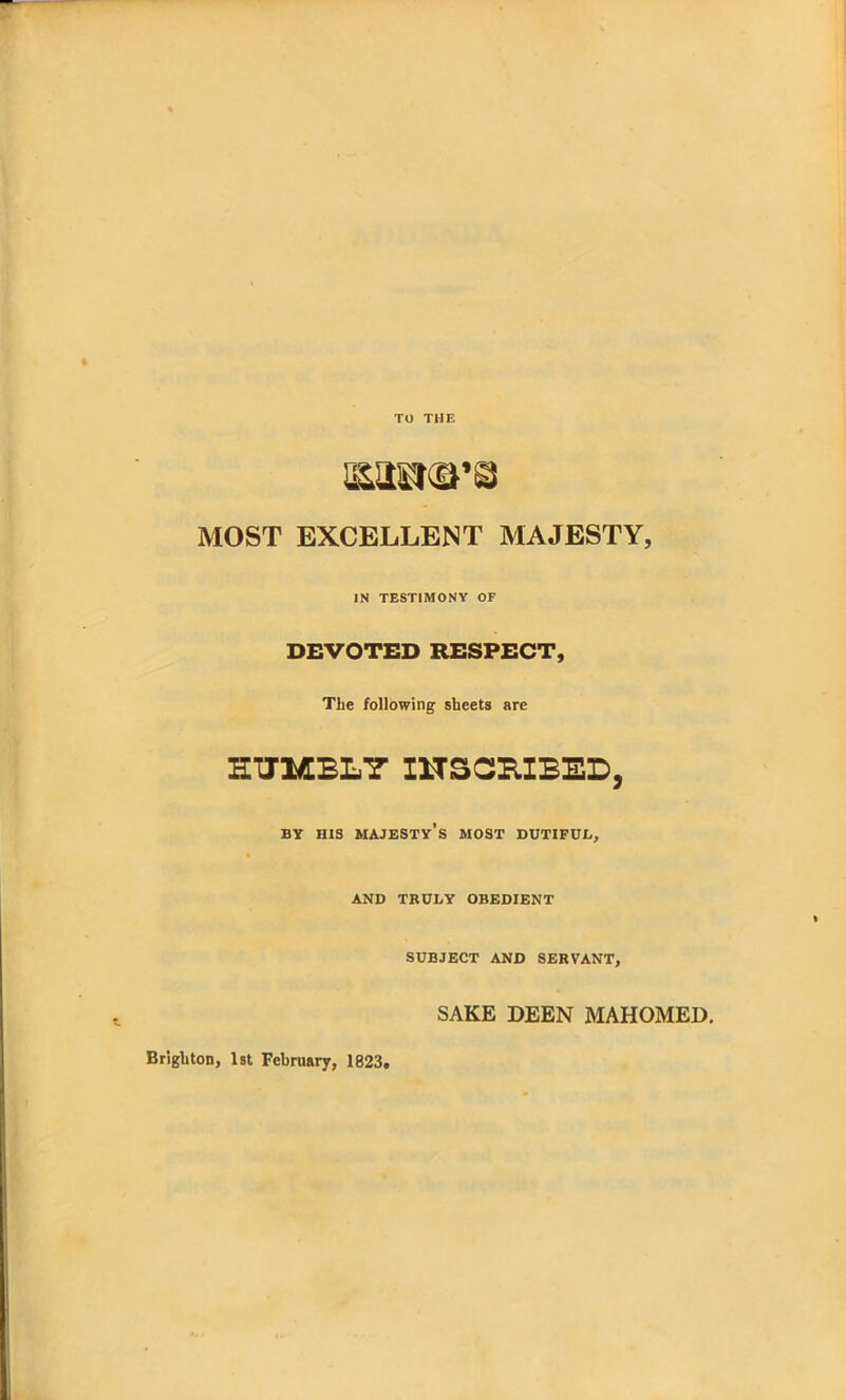 TO THE boskets MOST EXCELLENT MAJESTY, IN TESTIMONY OF DEVOTED RESPECT, The following sheets are HUMBLY INSCRIBED, BY HIS MAJESTY’S MOST DUTIFUL, AND TRULY OBEDIENT SUBJECT AND SERVANT, SAKE DEEN MAHOMED. Brighton, 1st February, 1823,