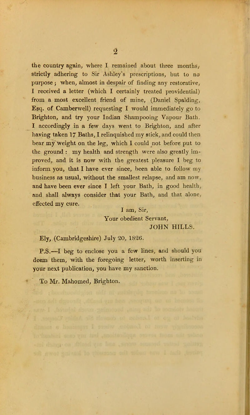 the country again, where I remained about three months/ strictly adhering to Sir Ashley’s prescriptions, but to no purpose ; when, almost in despair of finding any restorative, I received a letter (which I certainly treated providential) from a most excellent friend of mine, (Daniel Spalding, Esq. of Camberwell) requesting I would immediately go to Brighton, and try your Indian Shampooing Vapour Bath. I accordingly in a few days went to Brighton, and after having taken 17 Baths, I relinquished my stick, and could then bear my weight on the leg, which I could not before put to the ground : my health and strength were also greatly im- proved, and it is now with the greatest pleasure I beg to inform you, that I have ever since, been able to follow my business as usual, without the smallest relapse, and am now, and have been ever since I left your Bath, in good health, and shall always consider that your Bath, and that alone, effected my cure. I am, Sir, Your obedient Servant, JOHN HILLS. Ely, (Cambridgeshire) July 20, 1826. P.S.—I beg to enclose you a few lines, and should you deem them, with the foregoing letter, worth inserting in your next publication, you have my sanction. To Mr. Mahomed, Brighton.