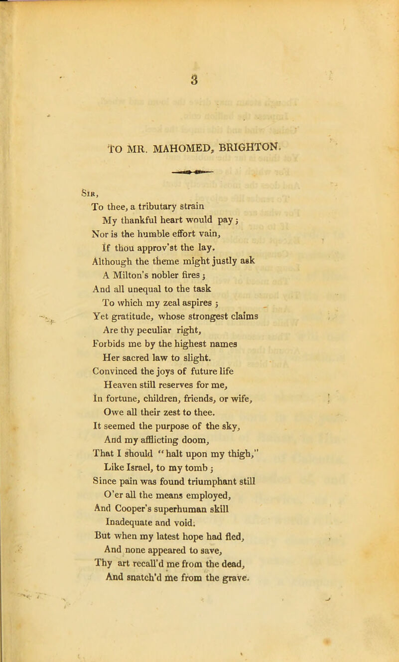 tO MR. MAHOMED, BRIGHTON, Sir, To thee, a tributary strain My thankful heart would pay j Nor is the humble effort vain. If thou approv’st the lay. Although the theme might justly aBk A Milton’s nobler fires $ And all unequal to the task To which my zeal aspires ; Yet gratitude, whose strongest claims Are thy peculiar right. Forbids me by the highest names Her sacred law to slight. Convinced the joys of future life Heaven still reserves for me. In fortune, children, friends, or wife. Owe all their zest to thee. It seemed the purpose of the sky. And my afflicting doom. That I should “ halt upon my thigh, Like Israel, to my tomb 5 Since pain was found triumphant still O’er all the means employed. And Cooper’s superhuman skill Inadequate and void. But when my latest hope had fled. And none appeared to save. Thy art recall’d me from the dead. And snatch’d me from the grave.