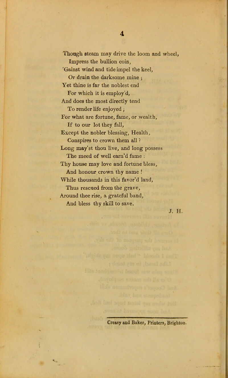 Though steam may drive the loom and wheel, Impress the bullion coir., ’Gainst wind and tide impel the keel, Or drain the darksome mine ; Yet thine is far the noblest end For which it is employ’d. And does the most directly tend To render life enjoyed ■, For what are fortune, fame, or wealth. If to our lot they fall. Except the nobler blessing. Health, Conspires to crown them all ? Long may’st thou live, and long possess The meed of well earn’d fame : Thy house may love and fortune bless. And honour crown thy name ! While thousands in this favor’d land. Thus rescued from the grave. Around thee rise, a grateful band. And bless thy skill to save. J. H. Creasy and Baker, Printers, Brighton.