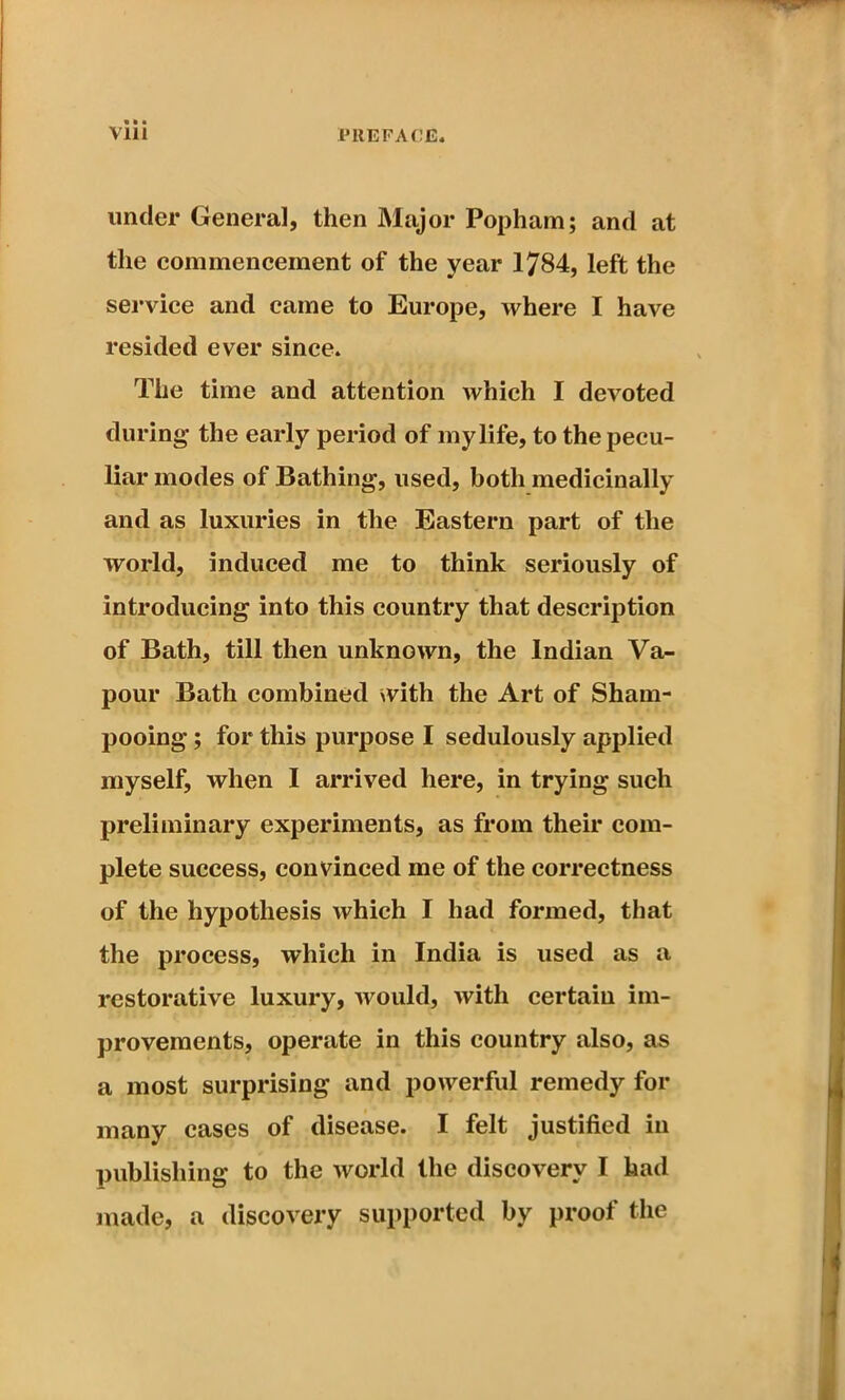 under General, then Major Popham; and at the commencement of the year 1784, left the service and came to Europe, where I have resided ever since. The time and attention which I devoted during the early period of my life, to the pecu- liar modes of Bathing, used, both medicinally and as luxuries in the Eastern part of the world, induced me to think seriously of introducing into this country that description of Bath, till then unknown, the Indian Va- pour Bath combined with the Art of Sham- pooing ; for this purpose I sedulously applied myself, when I arrived here, in trying such preliminary experiments, as from their com- plete success, convinced me of the correctness of the hypothesis which I had formed, that the process, which in India is used as a restorative luxury, would, with certain im- provements, operate in this country also, as a most surprising and powerful remedy for many cases of disease. I felt justified in publishing to the world the discovery I had made, a discovery supported by proof the