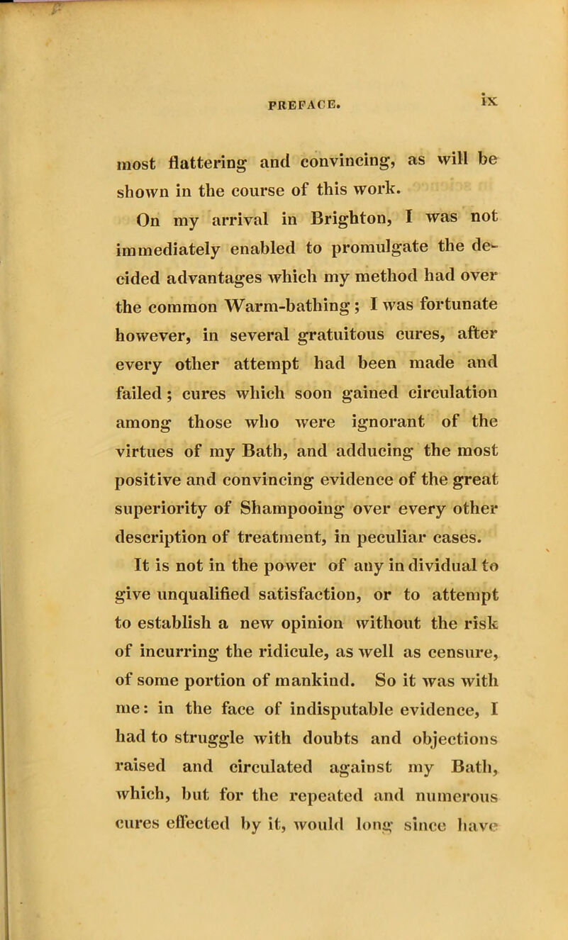 most flattering and convincing, as will be shown in the course of this work. On my arrival in Brighton, I was not immediately enabled to promulgate the de- cided advantages which my method had over the common Warm-bathing; I was fortunate however, in several gratuitous cures, after every other attempt had been made and failed ; cures which soon gained circulation among those who were ignorant of the virtues of my Bath, and adducing the most positive and convincing evidence of the great superiority of Shampooing over every other description of treatment, in peculiar cases. It is not in the power of any in dividual to give unqualified satisfaction, or to attempt to establish a new opinion without the risk of incurring the ridicule, as well as censure, of some portion of mankind. So it was with me: in the face of indisputable evidence, I had to struggle with doubts and objections raised and circulated against my Bath, which, but for the repeated and numerous cures effected by it, would long since have