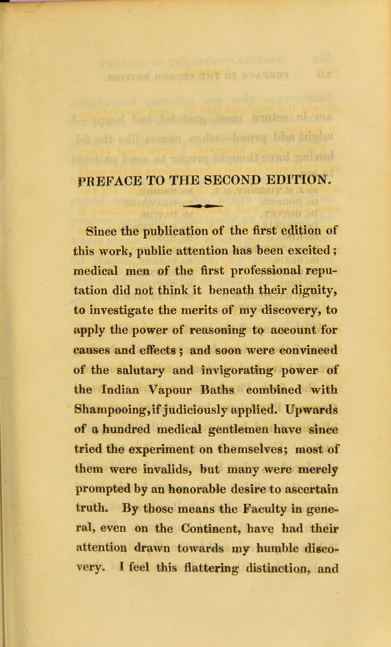 PREFACE TO THE SECOND EDITION. Since the publication of the first edition of this work, public attention has been excited; medical men of the first professional repu- tation did not think it beneath their dignity, to investigate the merits of my discovery, to apply the power of reasoning to account for causes and effects ; and soon were convinced of the salutary and invigorating power of the Indian Vapour Baths combined with Shampooing, if judiciously applied. Upwards of a hundred medical gentlemen have since tried the experiment on themselves; most of them were invalids, but many were merely prompted by an honorable desire to ascertain truth. By those means the Faculty in gene- ral, even on the Continent, have had their attention drawn towards my humble disco-