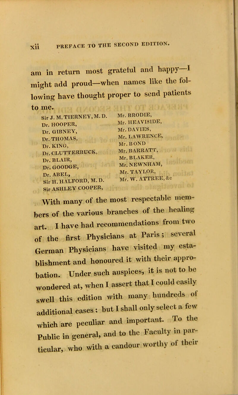 Xll am in return most grateful and happy—I might add proud—when names like the fol- lowing have thought proper to send patients to me. Sir J.M. TIERNEY, M.D. Dr, HOOPER, Dr. GIBNEY, Dr. THOMAS, Dr. KING, Dr. CLUTTERBUCK, Dr. BLAIR, Dr. GOODGE, Dr. ABEL, Sir H. HALFORD, M.D. Sir ASHLEY COOPER, Mr. BRODIE, Mr. HEAVISIDE, Mr. DAVIES, Mr. LAWRENCE, Mr. BOND Mr. BARRATT, Mr. BLAKER, Mr. NEWNIIAM, Mr. TAYLOR, Mr. W. ATTREE, &c With many of the most respectable mem- bers of the various branches of the healing art. I have had recommendations from two of the first Physicians at Paris; several German Physicians have visited my esta- blishment and honoured it with their appro- bation. Under such auspices, it is not to be wondered at, when I assert that I could easily swell this edition with many hundreds of additional cases: but I shall only select a few which are peculiar and important. To the Public in general, and to the Faculty in par- ticular, who with a candour worthy of their