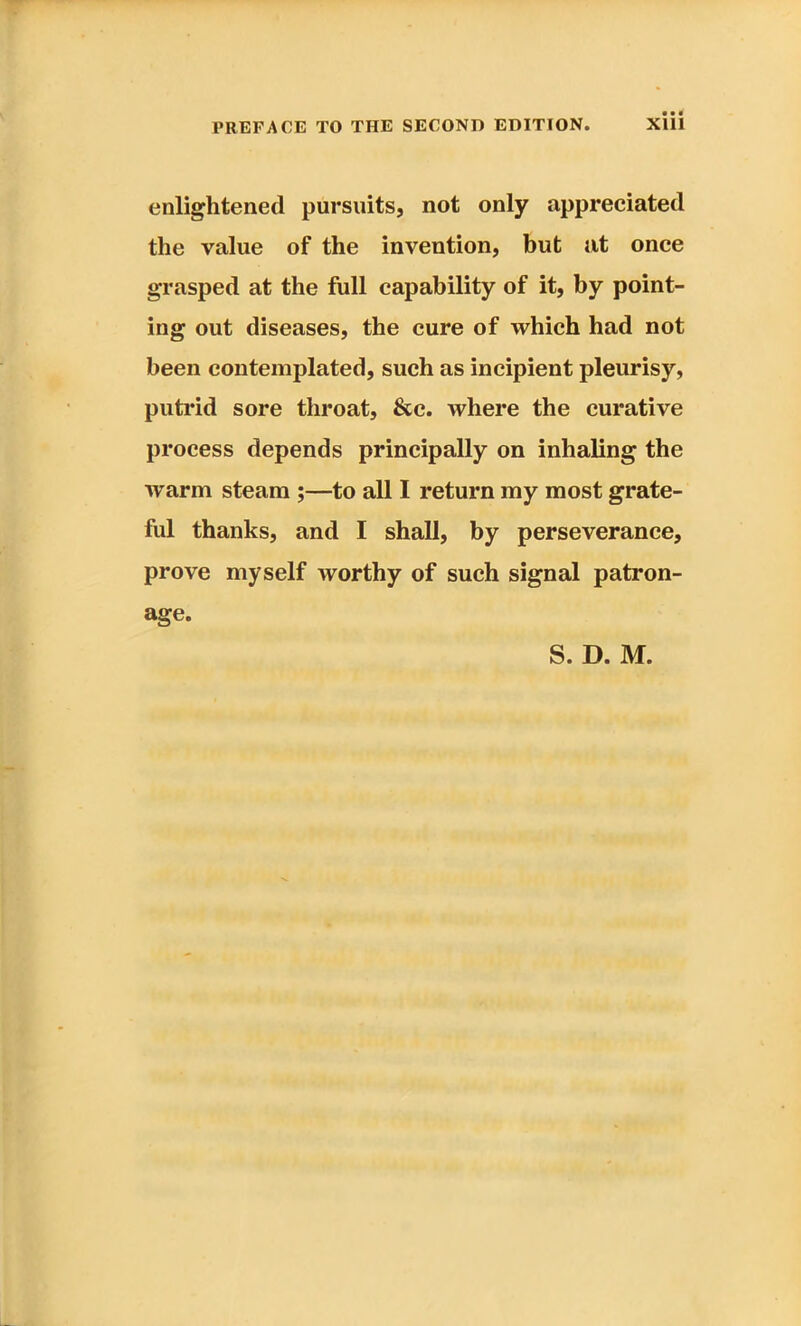 enlightened pursuits, not only appreciated the value of the invention, but at once grasped at the full capability of it, by point- ing out diseases, the cure of which had not been contemplated, such as incipient pleurisy, putrid sore throat, &c. where the curative process depends principally on inhaling the warm steam ;—to all I return my most grate- ful thanks, and I shall, by perseverance, prove myself worthy of such signal patron- age.