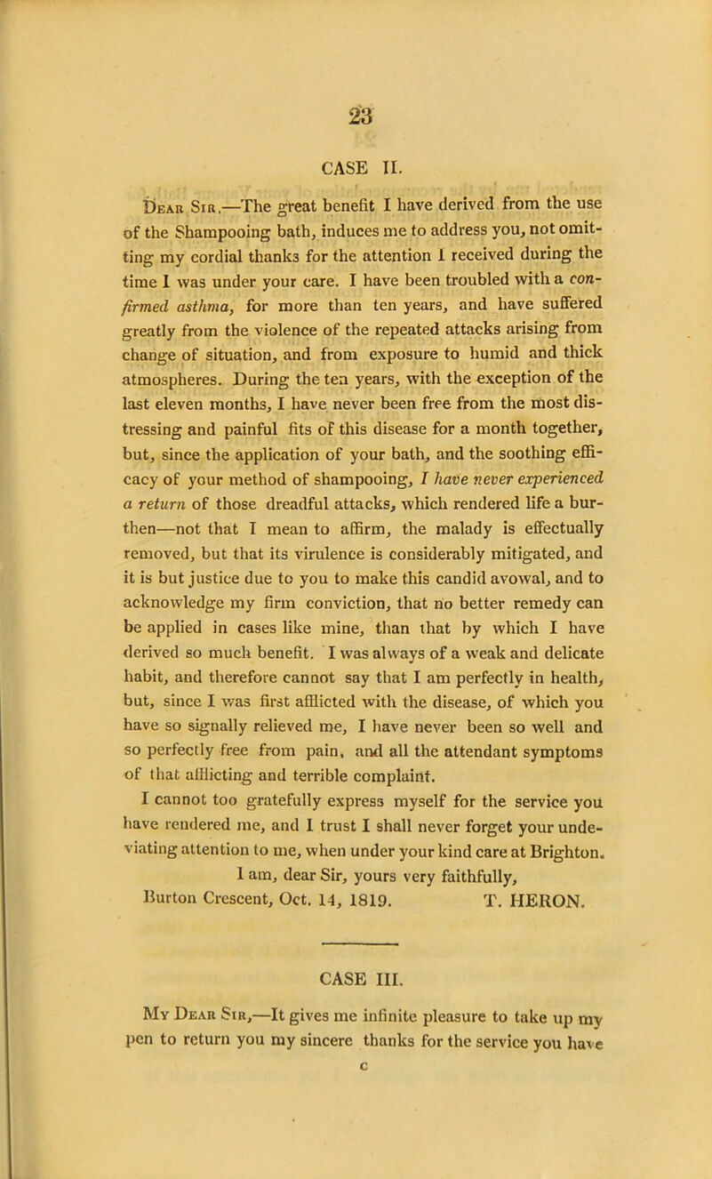 CASE II. Dear Sir.—The great benefit I have derived from the use of the Shampooing bath, induces me to address you, not omit- ting my cordial thank3 for the attention i received during the time I was under your care. I have been troubled with a con- firmed asthma, for more than ten years, and have suffered greatly from the violence of the repeated attacks arising from change of situation, and from exposure to humid and thick atmospheres. During the ten years, with the exception of the last eleven months, I have never been free from the most dis- tressing and painful fits of this disease for a month together, but, since the application of your bath, and the soothing effi- cacy of your method of shampooing, I have never experienced a return of those dreadful attacks, which rendered life a bur- then—not that I mean to affirm, the malady is effectually removed, but that its virulence is considerably mitigated, and it is but justice due to you to make this candid avowal, and to acknowledge my firm conviction, that no better remedy can be applied in cases like mine, than that by which I have derived so much benefit. I was always of a weak and delicate habit, and therefore cannot say that I am perfectly in health, but, since I was first afflicted with the disease, of which you have so signally relieved me, I have never been so well and so perfectly free from pain, ami all the attendant symptoms of that afflicting and terrible complaint. I cannot too gratefully express myself for the service you have rendered me, and 1 trust I shall never forget your unde- viating attention to me, when under your kind care at Brighton. 1 am, dear Sir, yours very faithfully. Burton Crescent, Oct. 14, 1819. T. HERON, CASE III. My Dear Sir,—It gives me infinite pleasure to take up mv pen to return you my sincere thanks for the service you have c