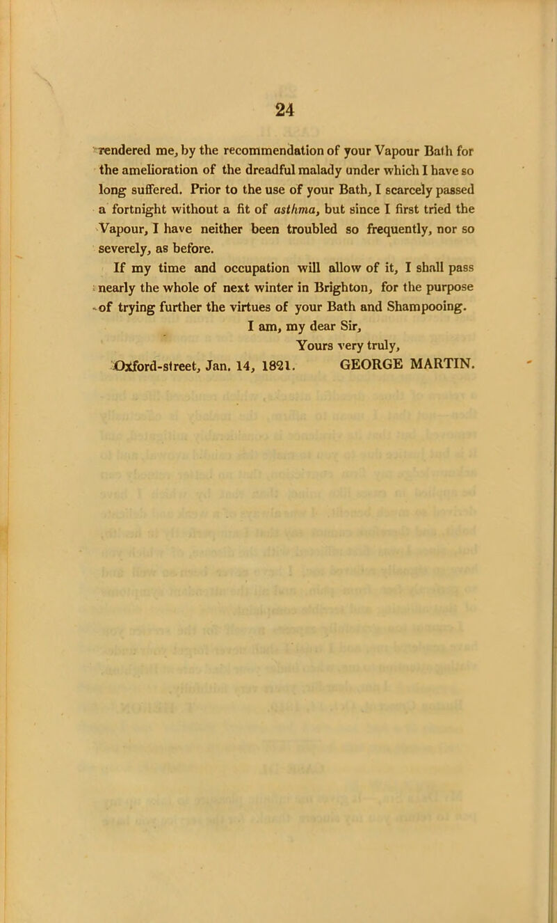 rendered me, by the recommendation of your Vapour Bath for the amelioration of the dreadful malady under which I have so long suffered. Prior to the use of your Bath, I scarcely passed a fortnight without a fit of asthma, but since I first tried the Vapour, I have neither been troubled so frequently, nor so severely, as before. If my time and occupation will allow of it, I shall pass nearly the whole of next winter in Brighton, for the purpose -of trying further the virtues of your Bath and Shampooing. I am, my dear Sir, Yours very truly, Oxford-street, Jan. 14, 18^1. GEORGE MARTIN.
