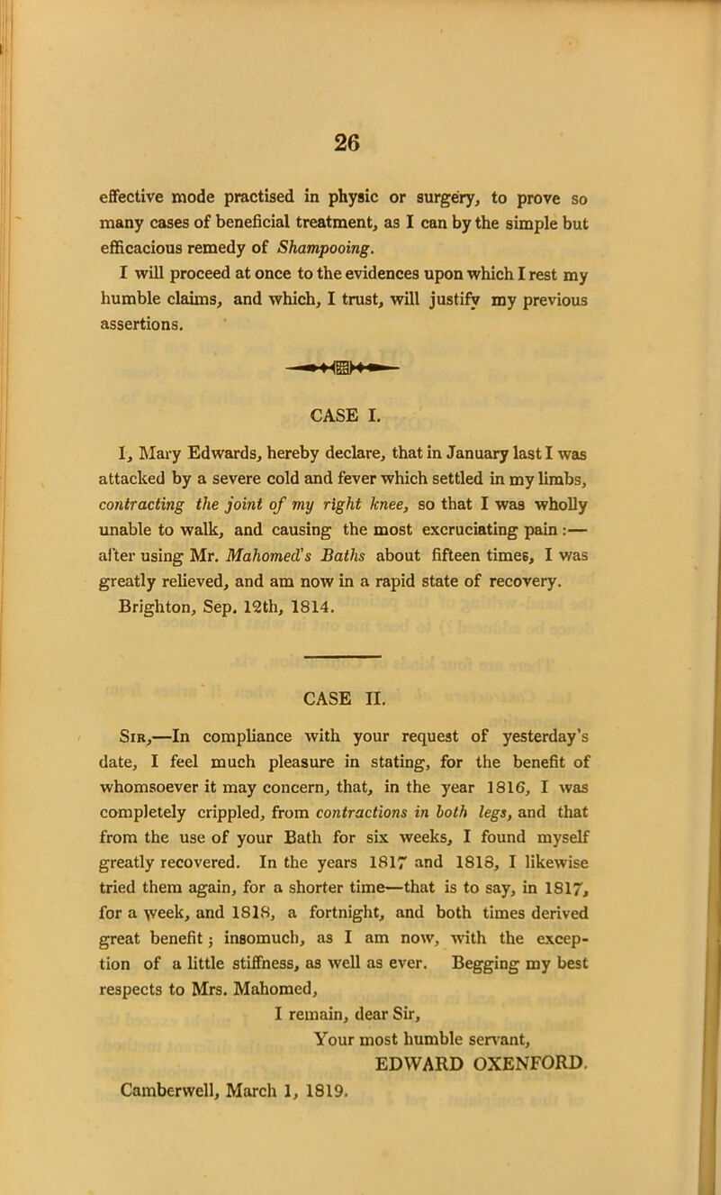 effective mode practised in physic or surgery, to prove so many cases of beneficial treatment, as I can by the simple but efficacious remedy of Shampooing. I will proceed at once to the evidences upon which I rest my humble claims, and which, I trust, will justify my previous assertions. CASE I. I, Mary Edwards, hereby declare, that in January last I was attacked by a severe cold and fever which settled in my limbs, contracting the joint of my right knee, so that I was wholly unable to walk, and causing the most excruciating pain:— after using Mr. Mahomed's Baths about fifteen times, I was greatly relieved, and am now in a rapid state of recovery. Brighton, Sep. 12th, 1814. CASE II. Sir,—In compliance with your request of yesterday’s date, I feel much pleasure in stating, for the benefit of whomsoever it may concern, that, in the year 1816, I was completely crippled, from contractions in both legs, and that from the use of your Bath for six weeks, I found myself greatly recovered. In the years 1817 and 1818, I likewise tried them again, for a shorter time—that is to say, in IS 17, for a \veek, and 1S18, a fortnight, and both times derived great benefit; insomuch, as I am now, with the excep- tion of a little stiffness, as well as ever. Begging my best respects to Mrs. Mahomed, I remain, dear Sir, Your most humble servant, EDWARD OXENFORD. Camberwell, March 1, 1819.